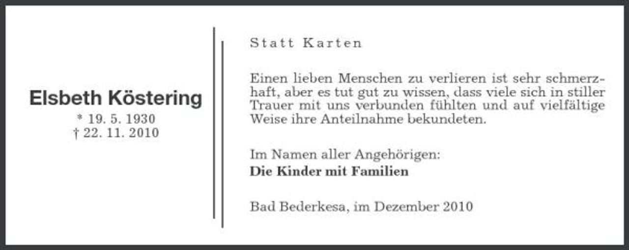<p>Statt Karten Einen lieben Menschen zu verlieren ist sehr schmerzhaft, aber es tut gut zu wissen, dass viele sich in stiller Trauer mit uns verbunden fühlten und auf vielfältige Weise ihre Anteilnahme bekundeten. Im Namen aller Angehörigen: Die Kinder mit Familien Bad Bederkesa, im Dezember 2010</p>
<p>Elsbeth Köstering<br />* 19. 5. 1930 † 22. 11. 2010</p>