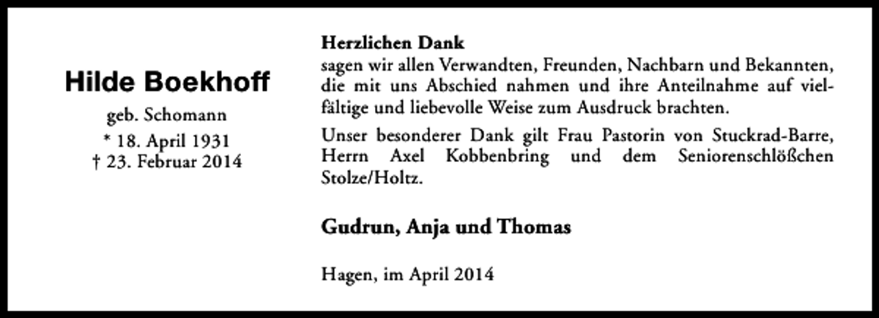 <p>Hilde Boekhoff<br />geb. Schomann<br />* 18. April 1931<br />† 23. Februar 2014</p><p>Herzlichen Dank<br />sagen wir allen Verwandten, Freunden, Nachbarn und Bekannten,<br />die mit uns Abschied nahmen und ihre Anteilnahme auf vielfältige und liebevolle Weise zum Ausdruck brachten.<br />Unser besonderer Dank gilt Frau Pastorin von Stuckrad-Barre,<br />Herrn Axel Kobbenbring und dem Seniorenschlößchen<br />Stolze/Holtz.</p><p>Gudrun, Anja und Thomas<br />Hagen, im April 2014</p>