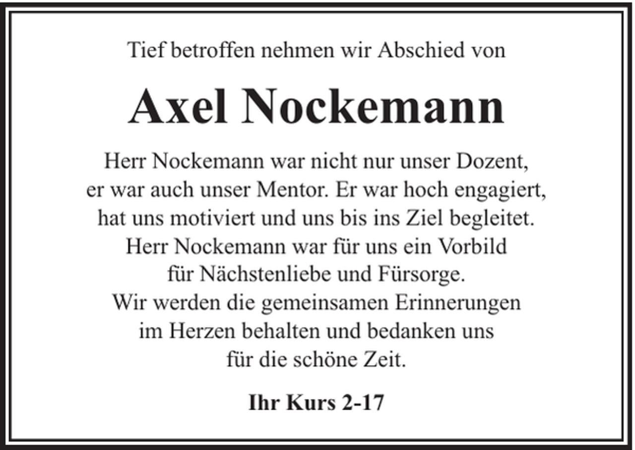 <p>Tief betroffen nehmen wir Abschied von</p><p>Axel Nockemann<br />Herr Nockemann war nicht nur unser Dozent,<br />er war auch unser Mentor. Er war hoch engagiert,<br />hat uns motiviert und uns bis ins Ziel begleitet.<br />Herr Nockemann war für uns ein Vorbild<br />für Nächstenliebe und Fürsorge.<br />Wir werden die gemeinsamen Erinnerungen<br />im Herzen behalten und bedanken uns<br />für die schöne Zeit.<br />Ihr Kurs 2-17</p>