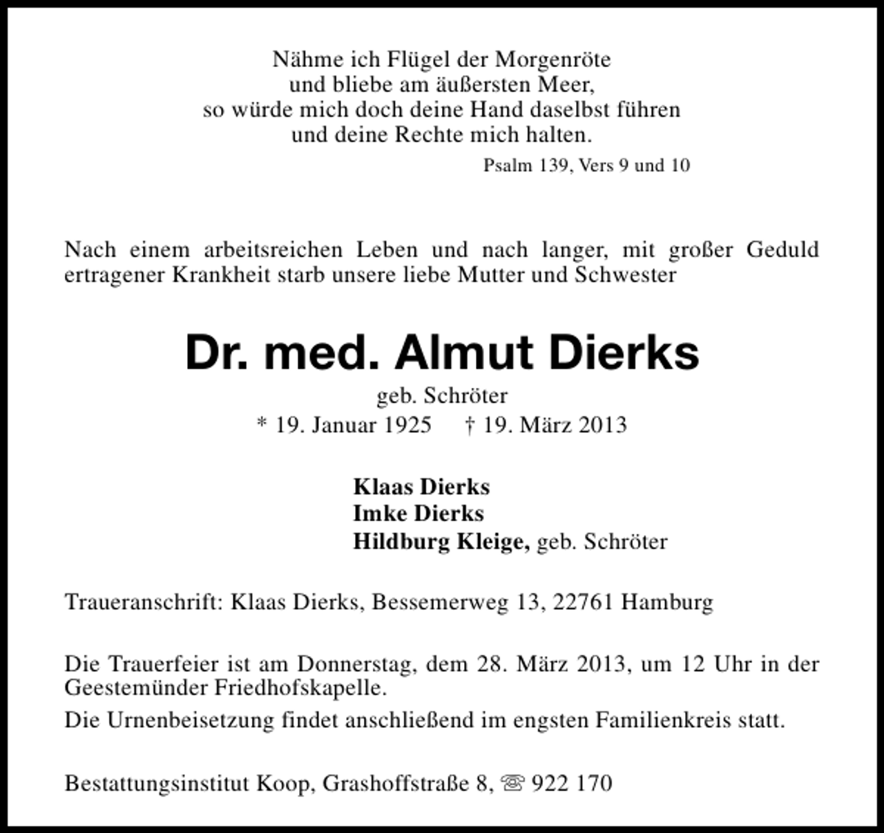 <p>Nähme ich Flügel der Morgenröte<br />und bliebe am äußersten Meer,<br />so würde mich doch deine Hand daselbst führen<br />und deine Rechte mich halten.<br />Psalm 139, Vers 9 und 10</p>
<p>Nach einem arbeitsreichen Leben und nach langer, mit großer Geduld<br />ertragener Krankheit starb unsere liebe Mutter und Schwester</p>
<p>Dr. med. Almut Dierks<br />geb. Schröter<br />* 19. Januar 1925</p>
<p>† 19. März 2013</p>
<p>Klaas Dierks<br />Imke Dierks<br />Hildburg Kleige, geb. Schröter<br />Traueranschrift: Klaas Dierks, Bessemerweg 13, 22761 Hamburg<br />Die Trauerfeier ist am Donnerstag, dem 28. März 2013, um 12 Uhr in der<br />Geestemünder Friedhofskapelle.<br />Die Urnenbeisetzung findet anschließend im engsten Familienkreis statt.<br />Bestattungsinstitut Koop, Grashoffstraße 8, s 922 170</p>
