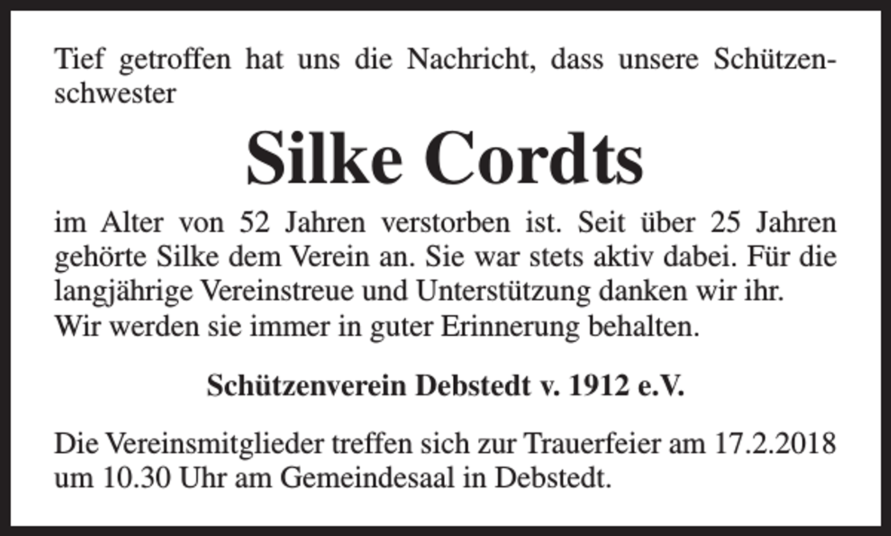 <p>Tief getroffen hat uns die Nachricht, dass unsere Schützenschwester</p><p>Silke Cordts</p><p>im Alter von 52 Jahren verstorben ist. Seit über 25 Jahren<br />gehörte Silke dem Verein an. Sie war stets aktiv dabei. Für die<br />langjährige Vereinstreue und Unterstützung danken wir ihr.<br />Wir werden sie immer in guter Erinnerung behalten.<br />Schützenverein Debstedt v. 1912 e.V.<br />Die Vereinsmitglieder treffen sich zur Trauerfeier am 17.2.2018<br />um 10.30 Uhr am Gemeindesaal in Debstedt.</p>
