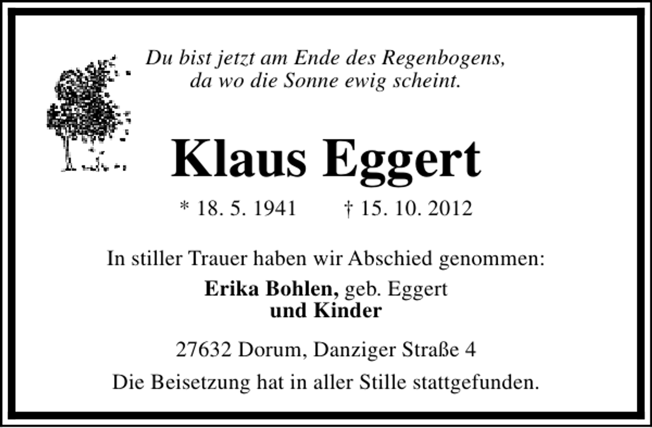 <p>Du bist jetzt am Ende des Regenbogens,<br />da wo die Sonne ewig scheint.</p><p>Klaus Eggert<br />* 18. 5. 1941</p><p>† 15. 10. 2012</p><p>In stiller Trauer haben wir Abschied genommen:<br />Erika Bohlen, geb. Eggert<br />und Kinder<br />27632 Dorum, Danziger Straße 4<br />Die Beisetzung hat in aller Stille stattgefunden.</p>