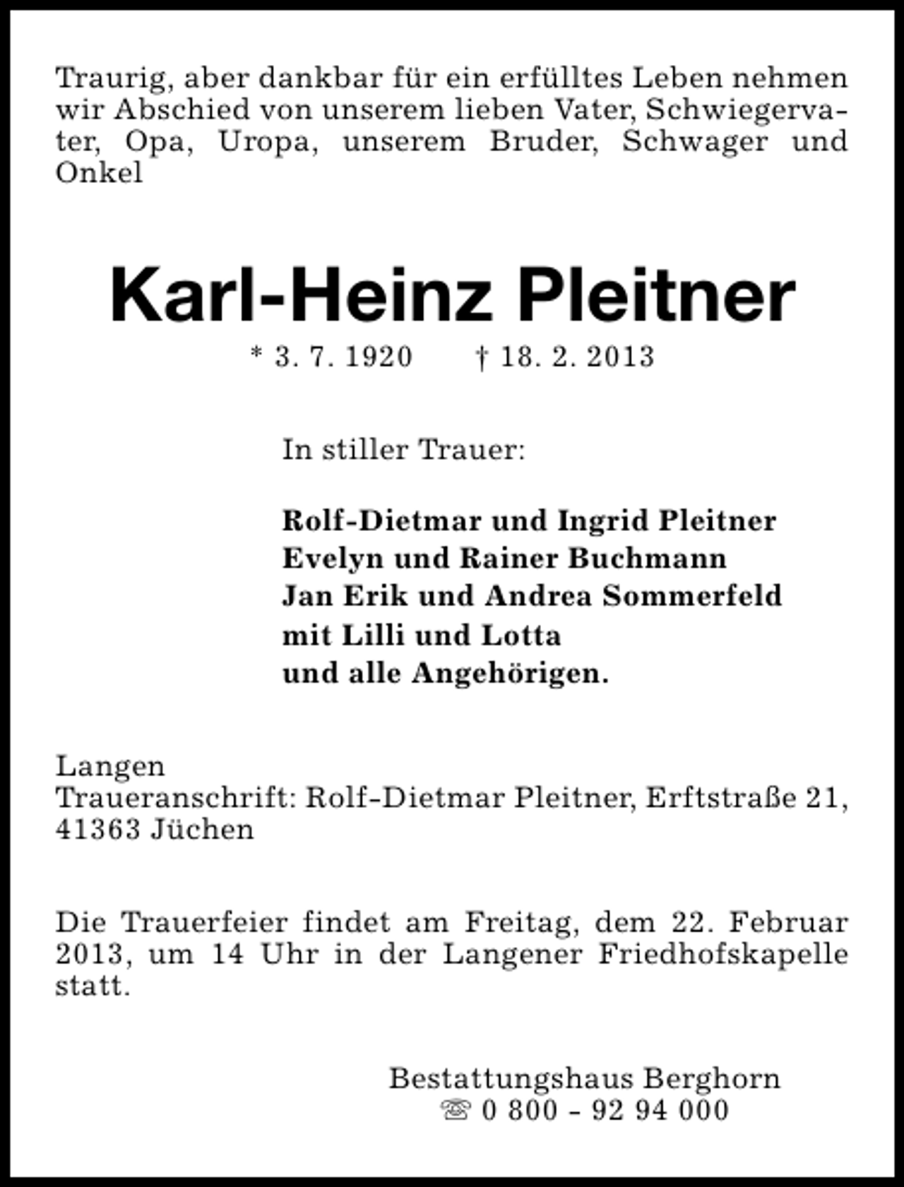 <p>Traurig, aber dankbar für ein erfülltes Leben nehmen<br />wir Abschied von unserem lieben Vater, Schwiegervater, Opa, Uropa, unserem Bruder, Schwager und<br />Onkel</p><p>Karl-Heinz Pleitner<br />* 3. 7. 1920</p><p>† 18. 2. 2013</p><p>In stiller Trauer:<br />Rolf-Dietmar und Ingrid Pleitner<br />Evelyn und Rainer Buchmann<br />Jan Erik und Andrea Sommerfeld<br />mit Lilli und Lotta<br />und alle Angehörigen.<br />Langen<br />Traueranschrift: Rolf-Dietmar Pleitner, Erftstraße 21,<br />41363 Jüchen<br />Die Trauerfeier findet am Freitag, dem 22. Februar<br />2013, um 14 Uhr in der Langener Friedhofskapelle<br />statt.<br />Bestattungshaus Berghorn<br />s 0 800 - 92 94 000</p>