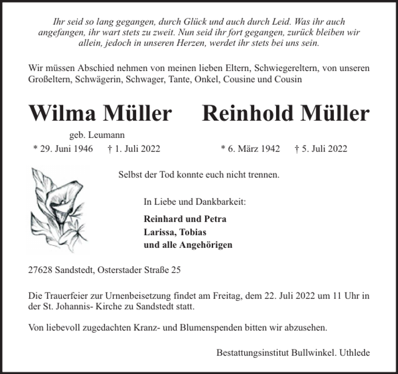<p>Ihr seid so lang gegangen, durch Glück und auch durch Leid. Was ihr auch<br />angefangen, ihr wart stets zu zweit. Nun seid ihr fort gegangen, zurück bleiben wir<br />allein, jedoch in unseren Herzen, werdet ihr stets bei uns sein.<br />Wir müssen Abschied nehmen von meinen lieben Eltern, Schwiegereltern, von unseren<br />Großeltern, Schwägerin, Schwager, Tante, Onkel, Cousine und Cousin</p><p>Wilma Müller<br />geb. Leumann<br />* 29. Juni 1946 † 1. Juli 2022</p><p>Reinhold Müller<br />* 6. März 1942</p><p>† 5. Juli 2022</p><p>Selbst der Tod konnte euch nicht trennen.<br />In Liebe und Dankbarkeit:<br />Reinhard und Petra<br />Larissa, Tobias<br />und alle Angehörigen<br />27628 Sandstedt, Osterstader Straße 25<br />Die Trauerfeier zur Urnenbeisetzung findet am Freitag, dem 22. Juli 2022 um 11 Uhr in<br />der St. Johannis- Kirche zu Sandstedt statt.<br />Von liebevoll zugedachten Kranz- und Blumenspenden bitten wir abzusehen.<br />Bestattungsinstitut Bullwinkel. Uthlede</p>