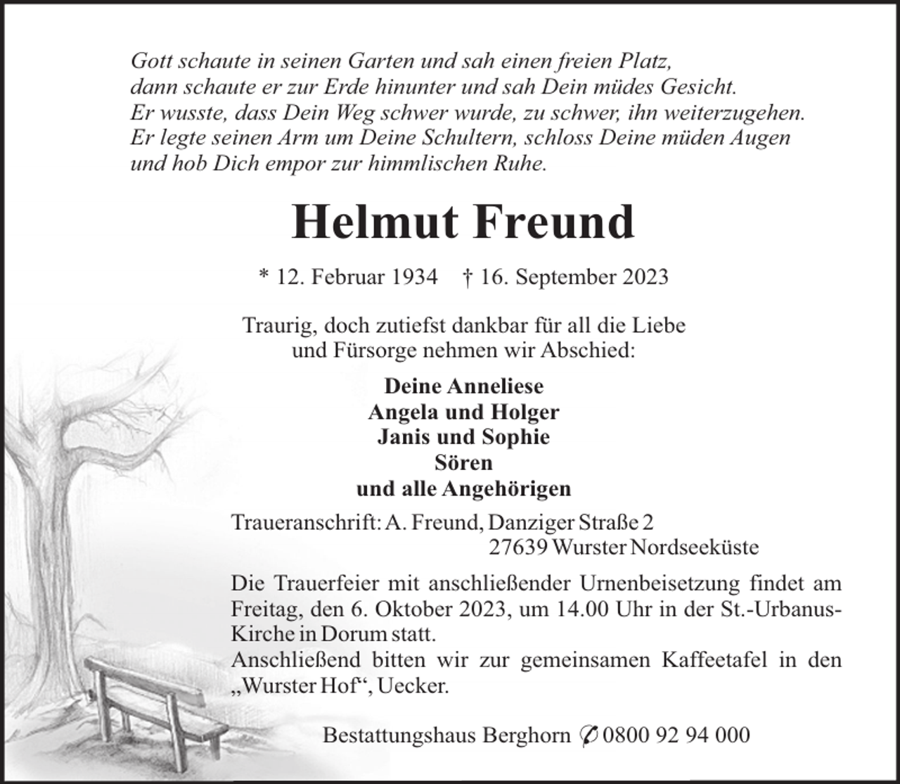 <p>Gott schaute in seinen Garten und sah einen freien Platz,<br />dann schaute er zur Erde hinunter und sah Dein müdes Gesicht.<br />Er wusste, dass Dein Weg schwer wurde, zu schwer, ihn weiterzugehen.<br />Er legte seinen Arm um Deine Schultern, schloss Deine müden Augen<br />und hob Dich empor zur himmlischen Ruhe.</p><p>Helmut Freund<br />* 12. Februar 1934</p><p>† 16. September 2023</p><p>Traurig, doch zutiefst dankbar für all die Liebe<br />und Fürsorge nehmen wir Abschied:<br />Deine Anneliese<br />Angela und Holger<br />Janis und Sophie<br />Sören<br />und alle Angehörigen<br />Traueranschrift:A. Freund, Danziger Straße 7639 Wurster Nordseeküste<br />Die Trauerfeier mit anschließender Urnenbeisetzung findet am<br />Freitag, den 6. Oktober 2023, um 14.00 Uhr in der St.-UrbanusKirche in Dorum statt.<br />Anschließend bitten wir zur gemeinsamen Kaffeetafel in den<br />„Wurster Hof“, Uecker.<br />Bestattungshaus Berghorn * 0800 92 94 000</p>