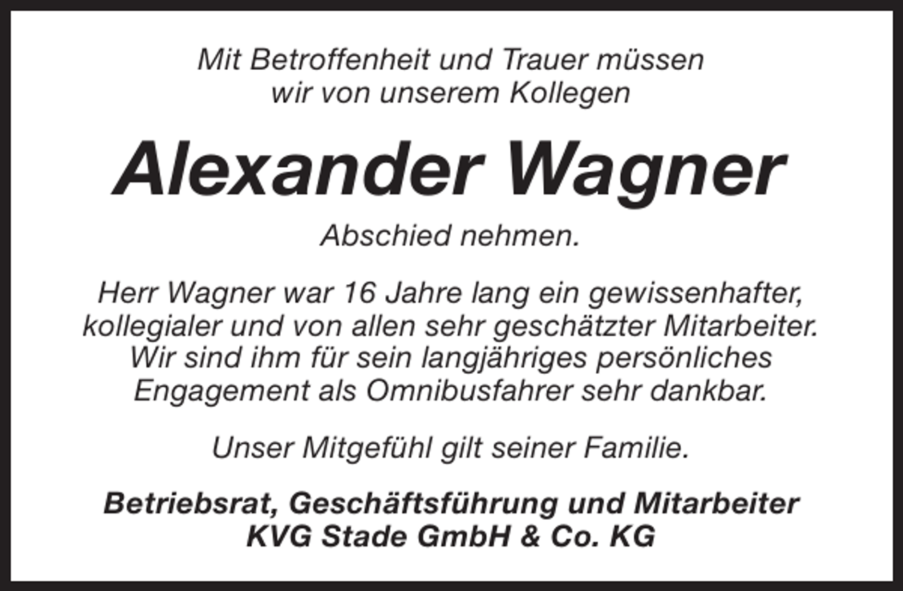 <p>Mit Betroffenheit und Trauer müssen<br />wir von unserem Kollegen</p><p>Alexander Wagner<br />Abschied nehmen.</p><p>Herr Wagner war 16 Jahre lang ein gewissenhafter,<br />kollegialer und von allen sehr geschätzter Mitarbeiter.<br />Wir sind ihm für sein langjähriges persönliches<br />Engagement als Omnibusfahrer sehr dankbar.<br />Unser Mitgefühl gilt seiner Familie.<br />Betriebsrat, Geschäftsführung und Mitarbeiter<br />KVG Stade GmbH &amp; Co. KG</p>
