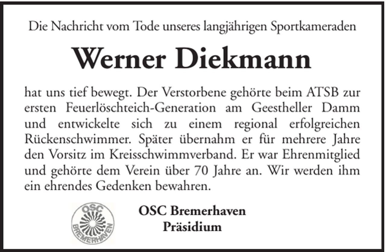 <p>Die Nachricht vom Tode unseres langjährigen Sportkameraden</p><p>Werner Diekmann<br />hat uns tief bewegt. Der Verstorbene gehörte beim ATSB zur<br />ersten Feuerlöschteich-Generation am Geestheller Damm<br />und entwickelte sich zu einem regional erfolgreichen<br />Rückenschwimmer. Später übernahm er für mehrere Jahre<br />den Vorsitz im Kreisschwimmverband. Er war Ehrenmitglied<br />und gehörte dem Verein über 70 Jahre an. Wir werden ihm<br />ein ehrendes Gedenken bewahren.<br />OSC Bremerhaven<br />Präsidium</p>