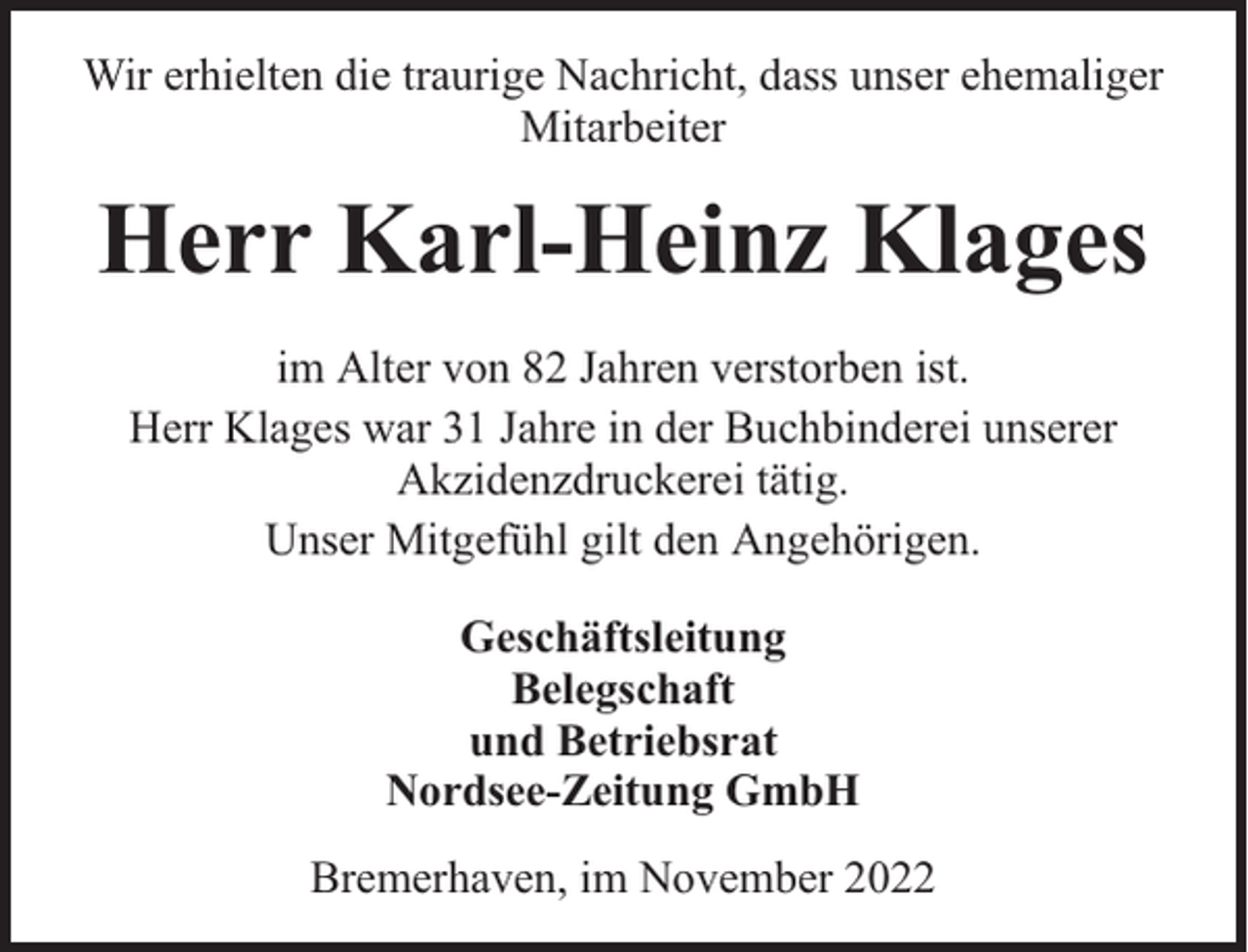 <p>Wir erhielten die traurige Nachricht, dass unser ehemaliger<br />Mitarbeiter</p><p>Herr Karl-Heinz Klages<br />im Alter von 82 Jahren verstorben ist.<br />Herr Klages war 31 Jahre in der Buchbinderei unserer<br />Akzidenzdruckerei tätig.<br />Unser Mitgefühl gilt den Angehörigen.<br />Geschäftsleitung<br />Belegschaft<br />und Betriebsrat<br />Nordsee-Zeitung GmbH<br />Bremerhaven, im November 2022</p>