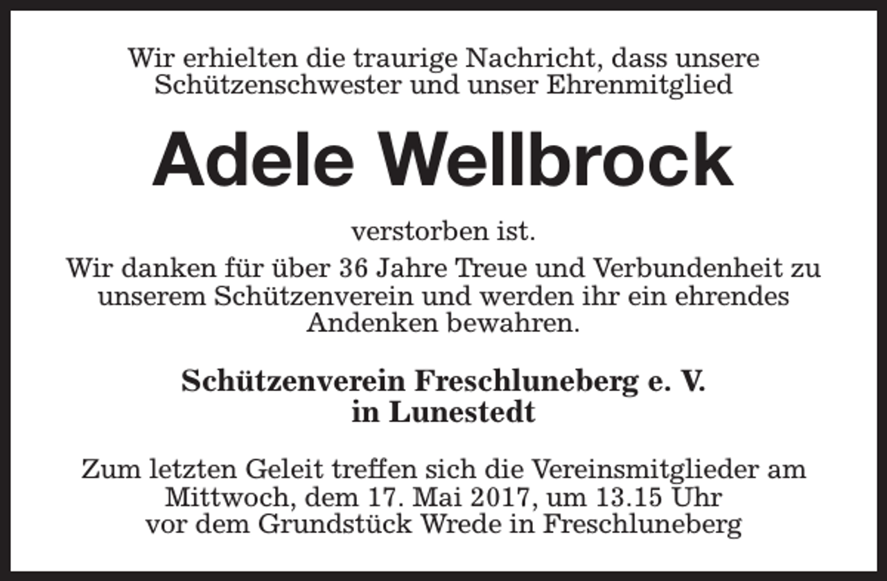 <p>Wir erhielten die traurige Nachricht, dass unsere<br />Schützenschwester und unser Ehrenmitglied</p><p>Adele Wellbrock<br />verstorben ist.<br />Wir danken für über 36 Jahre Treue und Verbundenheit zu<br />unserem Schützenverein und werden ihr ein ehrendes<br />Andenken bewahren.</p><p>Schützenverein Freschluneberg e. V.<br />in Lunestedt<br />Zum letzten Geleit treffen sich die Vereinsmitglieder am<br />Mittwoch, dem 17. Mai 2017, um 13.15 Uhr<br />vor dem Grundstück Wrede in Freschluneberg</p>