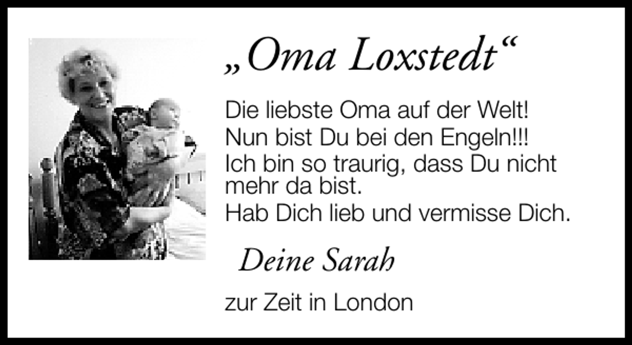 <p>„Oma Loxstedt“<br />Die liebste Oma auf der Welt!<br />Nun bist Du bei den Engeln!!!<br />Ich bin so traurig, dass Du nicht<br />mehr da bist.<br />Hab Dich lieb und vermisse Dich.</p>
<p>Deine Sarah<br />zur Zeit in London</p>