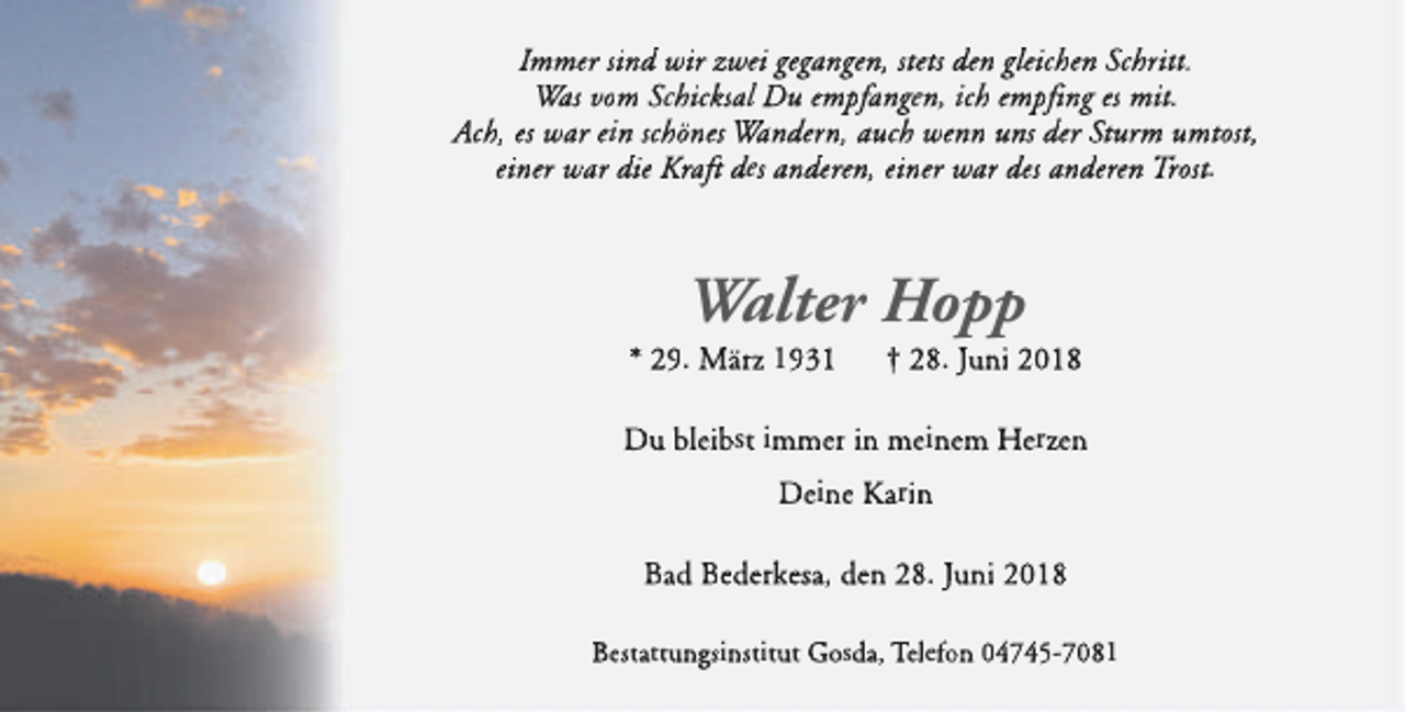 <p>Immer sind wir zwei gegangen, stets den gleichen Schritt.<br />Was vom Schicksal Du empfangen, ich empfi<br />fing<br />i es mit.<br />Ach, es war ein schönes Wandern, auch wenn uns der Sturm umtost,<br />einer war die Kraft<br />ftt des anderen, einer war des anderen Trost.</p><p>Walter Hopp</p><p>* 29. März 1931</p><p>† 28. Juni 2018</p><p>Du bleibst immer in meinem Herzen<br />Deine Karin<br />Bad Bederkesa, den 28. Juni 2018<br />Bestattungsinstitut Gosda, Telefon 04745-7081</p>