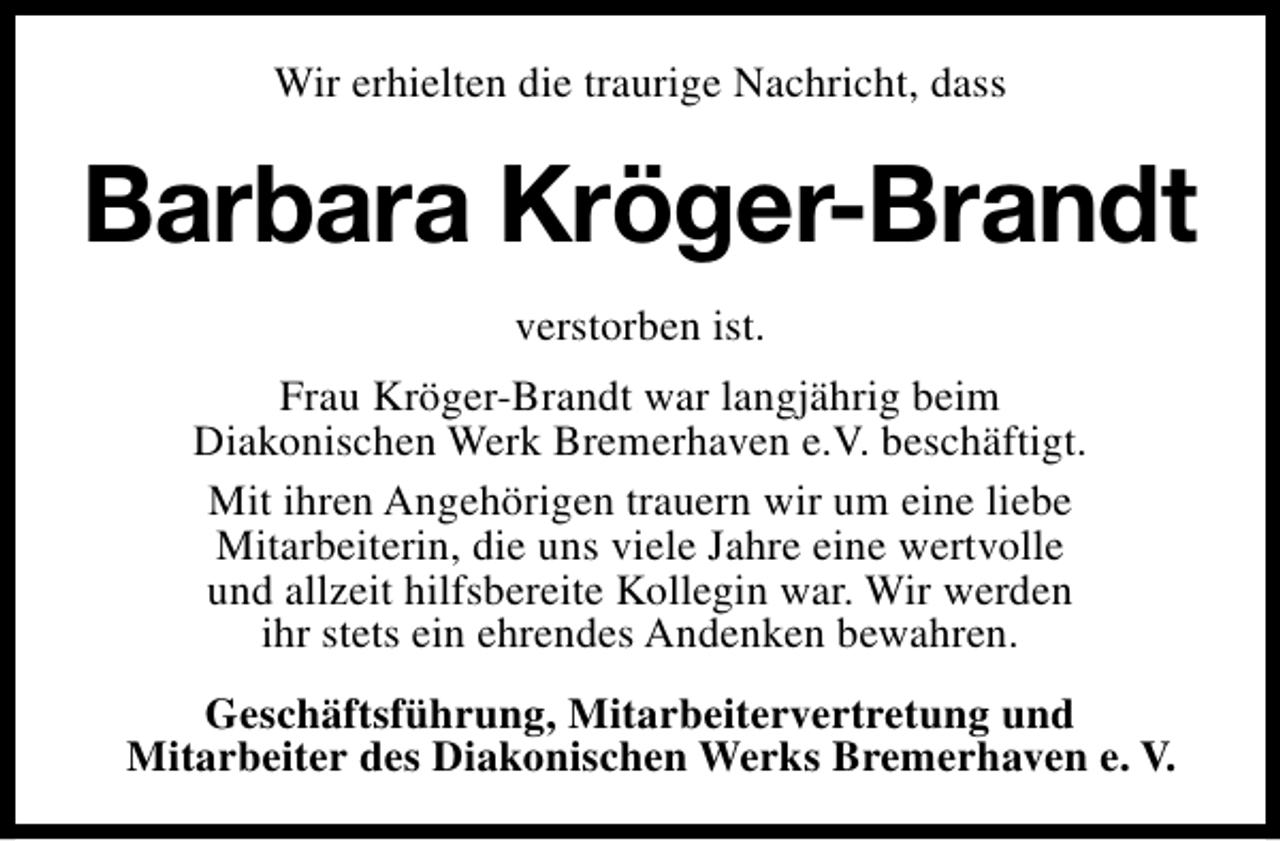 <p>Wir erhielten die traurige Nachricht, dass</p><p>Barbara Kröger-Brandt<br />verstorben ist.<br />Frau Kröger-Brandt war langjährig beim<br />Diakonischen Werk Bremerhaven e.V. beschäftigt.<br />Mit ihren Angehörigen trauern wir um eine liebe<br />Mitarbeiterin, die uns viele Jahre eine wertvolle<br />und allzeit hilfsbereite Kollegin war. Wir werden<br />ihr stets ein ehrendes Andenken bewahren.<br />Geschäftsführung, Mitarbeitervertretung und<br />Mitarbeiter des Diakonischen Werks Bremerhaven e. V.</p>