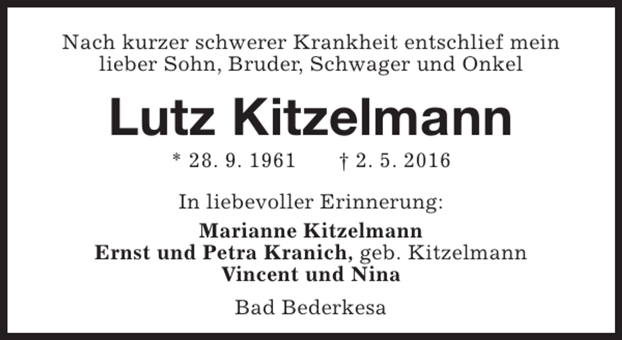 <p>Nach kurzer schwerer Krankheit entschlief mein<br />lieber Sohn, Bruder, Schwager und Onkel</p><p>Lutz Kitzelmann<br />* 28. 9. 1961</p><p>† 2. 5. 2016</p><p>In liebevoller Erinnerung:<br />Marianne Kitzelmann<br />Ernst und Petra Kranich, geb. Kitzelmann<br />Vincent und Nina<br />Bad Bederkesa</p>