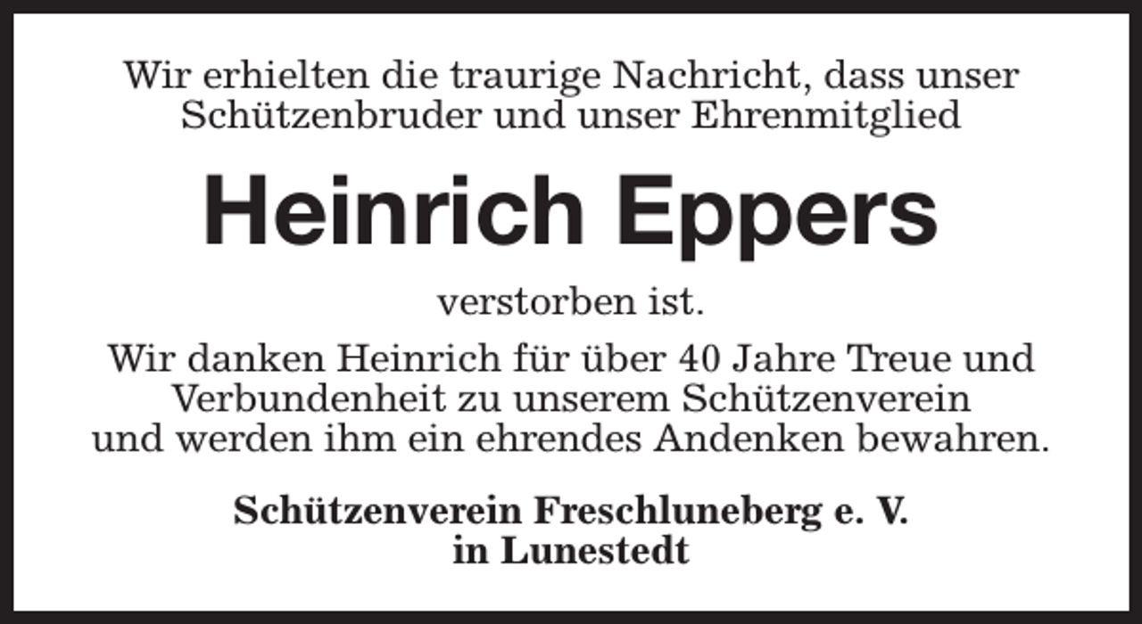 <p>Wir erhielten die traurige Nachricht, dass unser<br />Schützenbruder und unser Ehrenmitglied</p><p>Heinrich Eppers</p><p>verstorben ist.<br />Wir danken Heinrich für über 40 Jahre Treue und<br />Verbundenheit zu unserem Schützenverein<br />und werden ihm ein ehrendes Andenken bewahren.<br />Schützenverein Freschluneberg e. V.<br />in Lunestedt</p>
