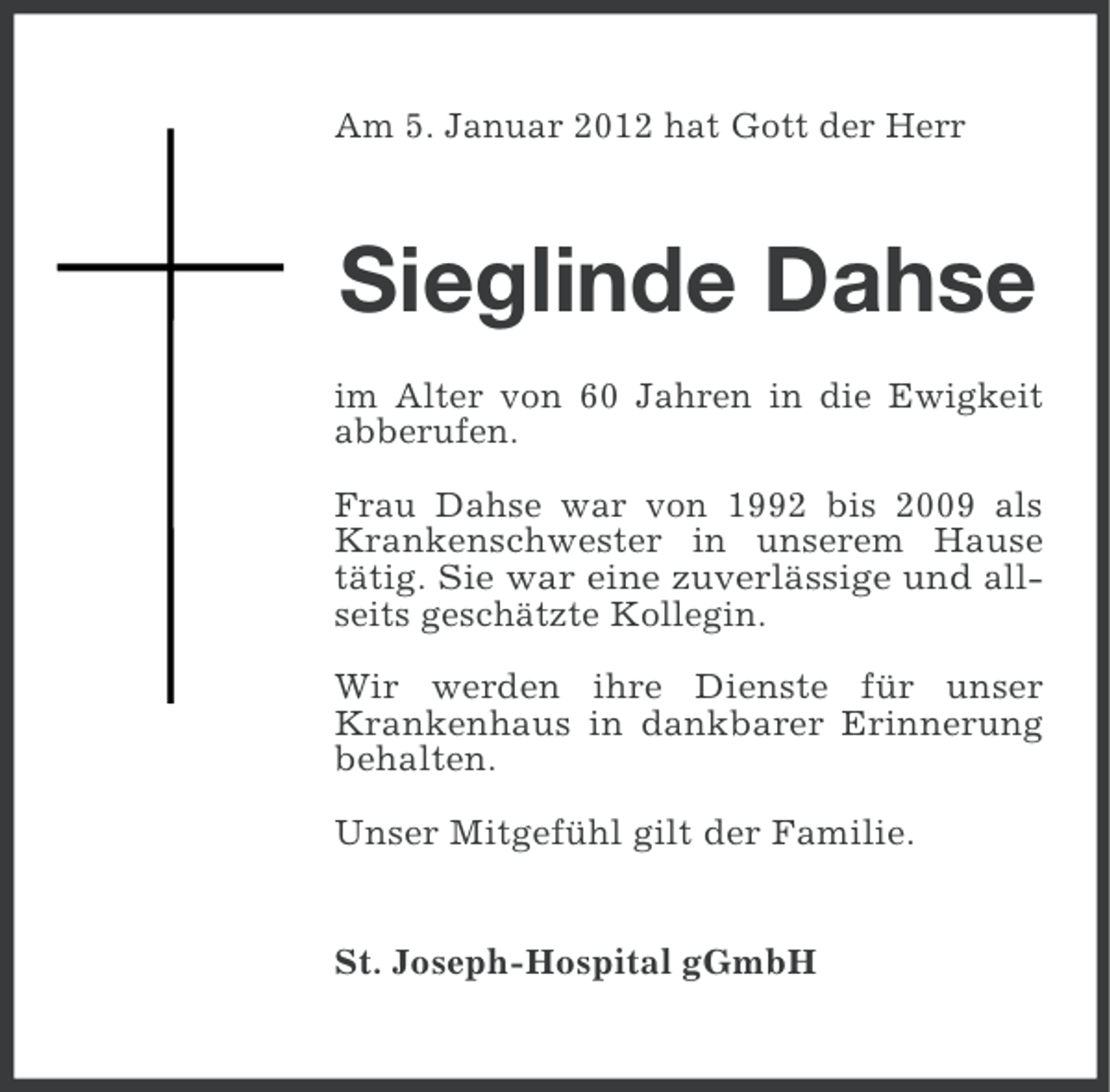 <p>Am 5. Januar 2012 hat Gott der Herr</p><p>Sieglinde Dahse<br />im Alter von 60 Jahren in die Ewigkeit<br />abberufen.<br />Frau Dahse war von 1992 bis 2009 als<br />Krankenschwester in unserem Hause<br />tätig. Sie war eine zuverlässige und allseits geschätzte Kollegin.<br />Wir werden ihre Dienste für unser<br />Krankenhaus in dankbarer Erinnerung<br />behalten.<br />Unser Mitgefühl gilt der Familie.</p><p>St. Joseph-Hospital gGmbH</p>