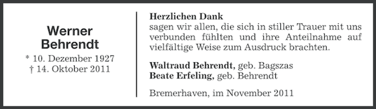 <p>Werner<br />Behrendt<br />* 10. Dezember 1927<br />† 14. Oktober 2011</p><p>Herzlichen Dank<br />sagen wir allen, die sich in stiller Trauer mit uns<br />verbunden fühlten und ihre Anteilnahme auf<br />vielfältige Weise zum Ausdruck brachten.<br />Waltraud Behrendt, geb. Bagszas<br />Beate Erfeling, geb. Behrendt<br />Bremerhaven, im November 2011</p>