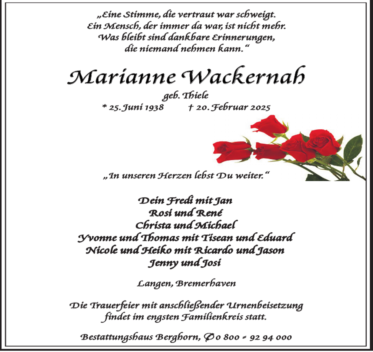 <p>„Eine Stimme, die vertraut war schweigt.<br />Ein Mensch, der immer da war, ist nicht mehr.<br />Was bleibt sind dankbare Erinnerungen,<br />die niemand nehmen kann.“</p><p>Marianne Wackernah<br />geb. Thiele<br />* 25. Juni 1938<br />† 20. Februar 2025</p><p>„In unseren Herzen lebst Du weiter.“</p><p>Dein Fredi mit Jan<br />Rosi und René<br />Christa und Michael<br />Yvonne und Thomas mit Tisean und Eduard<br />Nicole und Heiko mit Ricardo und Jason<br />Jenny und Josi<br />Langen, Bremerhaven<br />Die Trauerfeier mit anschließender Urnenbeisetzung<br />findet im engsten Familienkreis statt.<br />Bestattungshaus Berghorn, * 0 800 - 92 94 000</p>