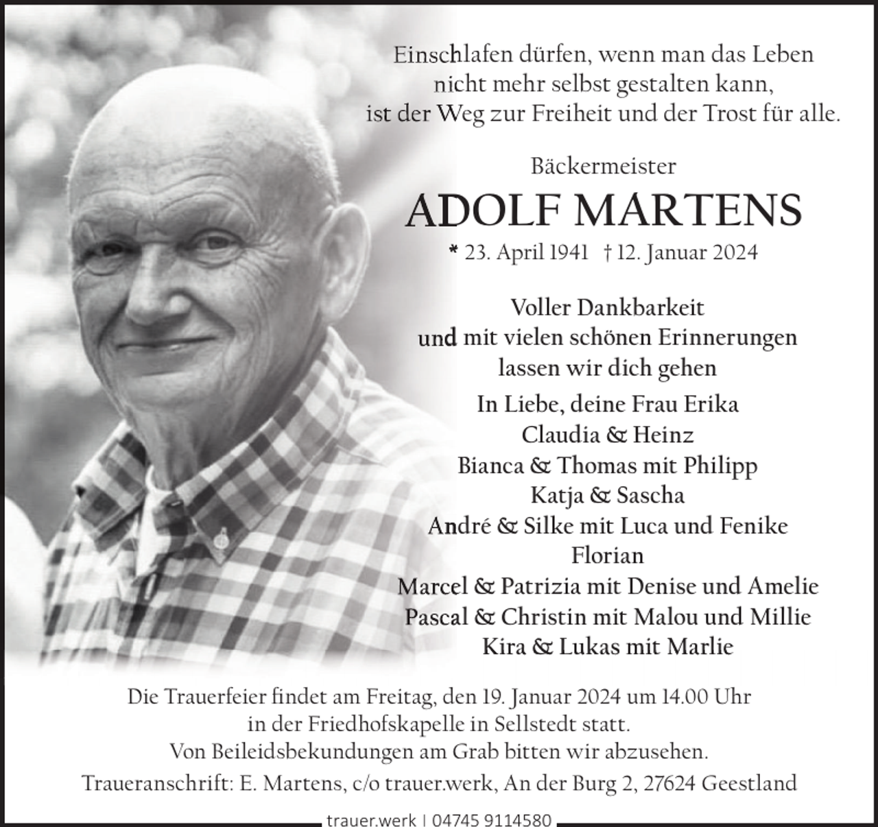 <p>hlafen dürfen, wenn man das Leben<br />cht mehr selbst gestalten kann,<br />Weg zur Freiheit und der Trost für alle.<br />Bäckermeister</p><p>DOLF MARTENS<br />* 23. April 1941 † 12. Januar 2024</p><p>Voller Dankbarkeit<br />d mit vielen schönen Erinnerungen<br />lassen wir dich gehen<br />In Liebe, deine Frau Erika<br />Claudia &amp; Heinz<br />Bianca &amp; Thomas mit Philipp<br />Katja &amp; Sascha<br />ndré &amp; Silke mit Luca und Fenike<br />Florian<br />el &amp; Patrizia mit Denise und Amelie<br />al &amp; Christin mit Malou und Millie<br />K ira &amp; Lukas mit Ma rlie<br />Die Trauerfeier ﬁndet am Freitag, den 19. Januar 2024 um 14.00 Uhr<br />in der Friedhofskapelle in Sellstedt statt.<br />Von Beileidsbekundungen am Grab bitten wir abzusehen.<br />Traueranschrift: E. Martens, c/o trauer.werk, An der Burg 2, 27624 Geestland<br />trauer.werk | 04745 9114580</p>