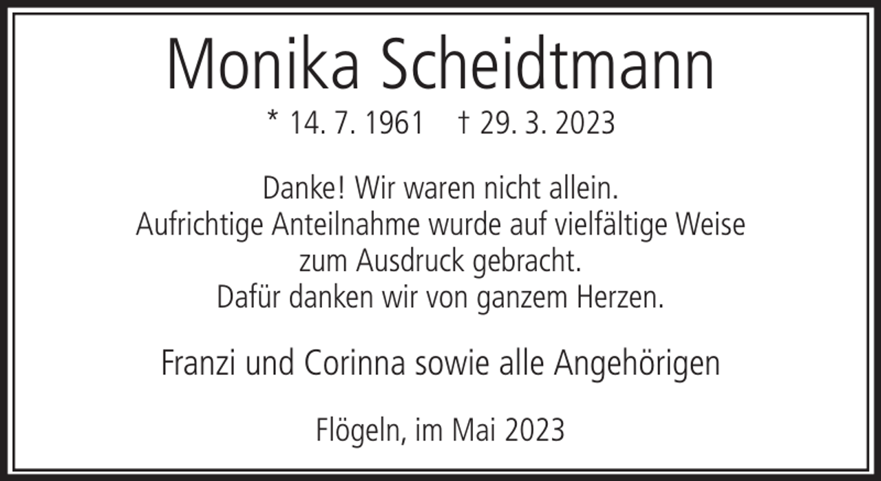 <p>Monika Scheidtmann<br />* 14. 7. 1961 † 29. 3. 2023</p><p>Danke! Wir waren nicht allein.<br />Aufrichtige Anteilnahme wurde auf vielfältige Weise<br />zum Ausdruck gebracht.<br />Dafür danken wir von ganzem Herzen.</p><p>Franzi und Corinna sowie alle Angehörigen<br />Flögeln, im Mai 2023</p>