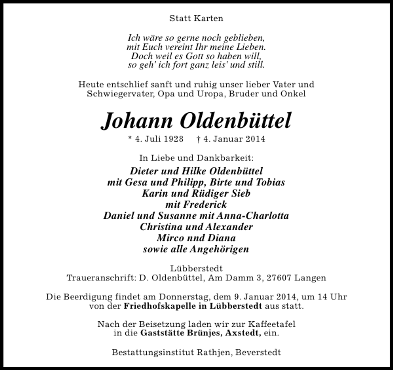 <p>Statt Karten</p><p>Ich wäre so gerne noch geblieben,<br />mit Euch vereint Ihr meine Lieben.<br />Doch weil es Gott so haben will,<br />so geh' ich fort ganz leis' und still.<br />Heute entschlief sanft und ruhig unser lieber Vater und<br />Schwiegervater, Opa und Uropa, Bruder und Onkel</p><p>Johann Oldenbüttel<br />* 4. Juli 1928</p><p>† 4. Januar 2014</p><p>In Liebe und Dankbarkeit:</p><p>Dieter und Hilke Oldenbüttel<br />mit Gesa und Philipp, Birte und Tobias<br />Karin und Rüdiger Sieb<br />mit Frederick<br />Daniel und Susanne mit Anna-Charlotta<br />Christina und Alexander<br />Mirco nnd Diana<br />sowie alle Angehörigen<br />Lübberstedt<br />Traueranschrift: D. Oldenbüttel, Am Damm 3, 27607 Langen<br />Die Beerdigung findet am Donnerstag, dem 9. Januar 2014, um 14 Uhr<br />von der Friedhofskapelle in Lübberstedt aus statt.<br />Nach der Beisetzung laden wir zur Kaffeetafel<br />in die Gaststätte Brünjes, Axstedt, ein.<br />Bestattungsinstitut Rathjen, Beverstedt</p>