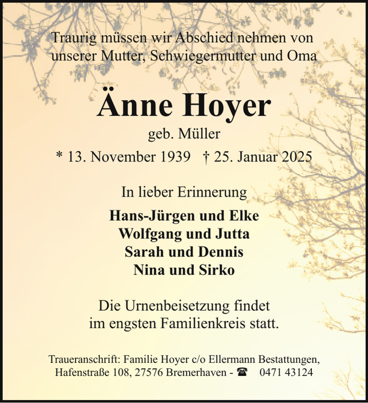 <p>Traurig müssen wir Abschied nehmen von<br />unserer Mutter, Schwiegermutter und Oma</p><p>Änne Hoyer</p><p>geb. Müller<br />* 13. November 1939 † 25. Januar 2025<br />In lieber Erinnerung<br />Hans-Jürgen und Elke<br />Wolfgang und Jutta<br />Sarah und Dennis<br />Nina und Sirko<br />Die Urnenbeisetzung findet<br />im engsten Familienkreis statt.<br />Traueranschrift: Familie Hoyer c/o Ellermann Bestattungen,<br />Hafenstraße 108, 27576 Bremerhaven - ( 0471 43124</p>