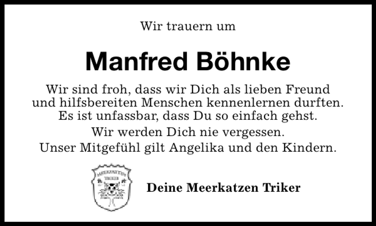 <p>Wir trauern um</p><p>Manfred Böhnke<br />Wir sind froh, dass wir Dich als lieben Freund<br />und hilfsbereiten Menschen kennenlernen durften.<br />Es ist unfassbar, dass Du so einfach gehst.<br />Wir werden Dich nie vergessen.<br />Unser Mitgefühl gilt Angelika und den Kindern.<br />Deine Meerkatzen Triker</p>