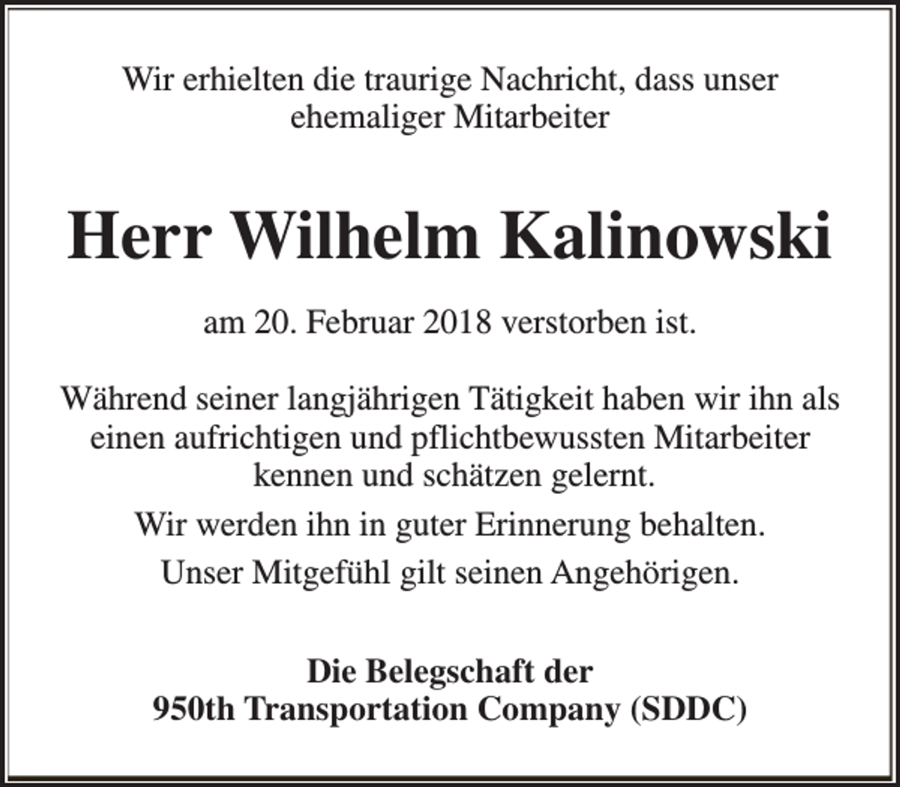 <p>Wir erhielten die traurige Nachricht, dass unser<br />ehemaliger Mitarbeiter</p><p>Herr Wilhelm Kalinowski<br />am 20. Februar 2018 verstorben ist.<br />Während seiner langjährigen Tätigkeit haben wir ihn als<br />einen aufrichtigen und pflichtbewussten Mitarbeiter<br />kennen und schätzen gelernt.<br />Wir werden ihn in guter Erinnerung behalten.<br />Unser Mitgefühl gilt seinen Angehörigen.<br />Die Belegschaft der<br />950th Transportation Company (SDDC)</p>
