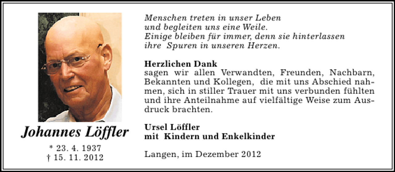 <p>Menschen treten in unser Leben<br />und begleiten uns eine Weile.<br />Einige bleiben für immer, denn sie hinterlassen<br />ihre Spuren in unseren Herzen.<br />Herzlichen Dank<br />sagen wir allen Verwandten, Freunden, Nachbarn,<br />Bekannten und Kollegen, die mit uns Abschied nahmen, sich in stiller Trauer mit uns verbunden fühlten<br />und ihre Anteilnahme auf vielfältige Weise zum Ausdruck brachten.</p><p>Johannes Löffler<br />* 23. 4. 1937<br />† 15. 11. 2012</p><p>Ursel Löffler<br />mit Kindern und Enkelkinder<br />Langen, im Dezember 2012</p>