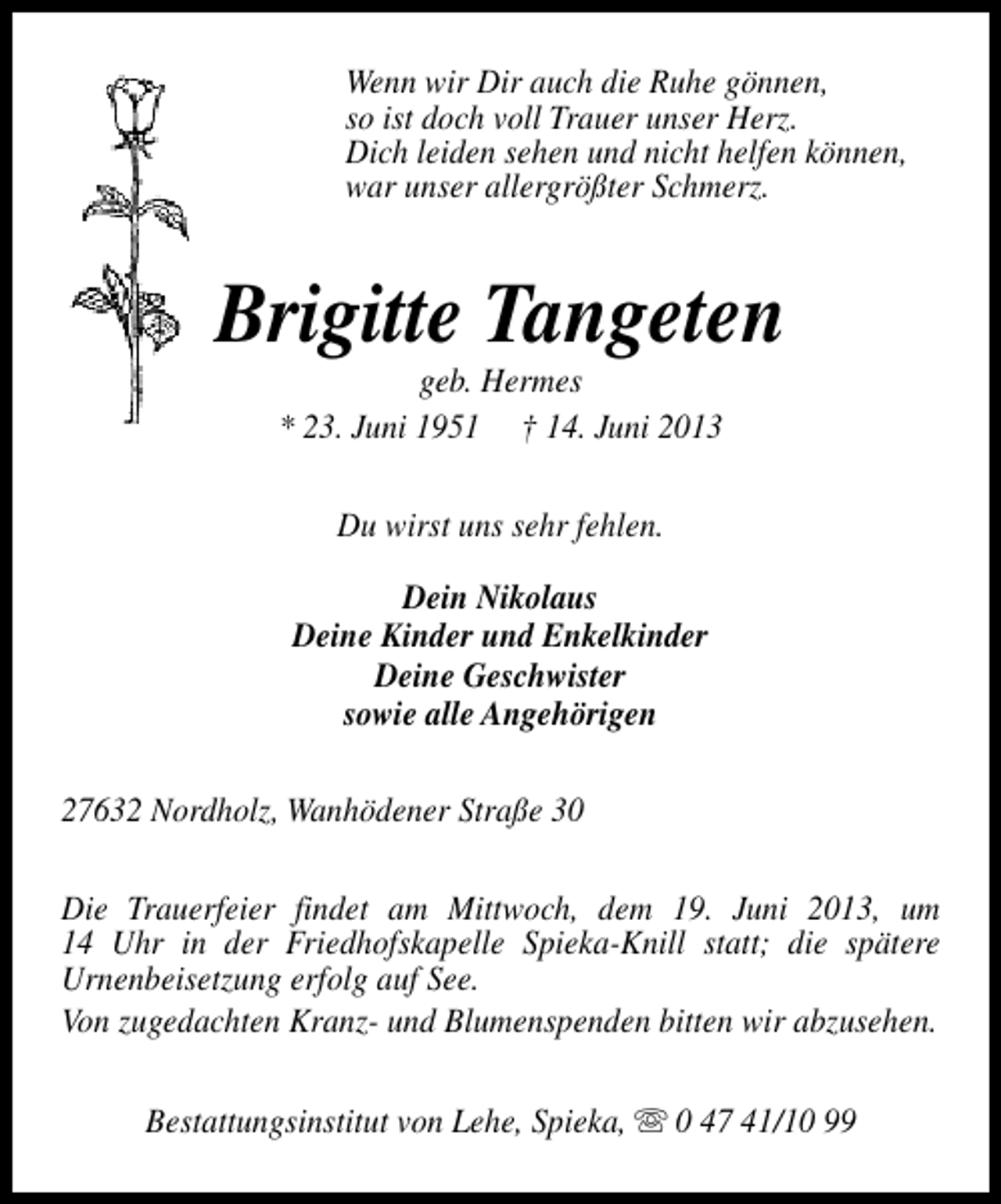 <p>Wenn wir Dir auch die Ruhe gönnen,<br />so ist doch voll Trauer unser Herz.<br />Dich leiden sehen und nicht helfen können,<br />war unser allergrößter Schmerz.</p><p>Brigitte Tangeten<br />geb. Hermes<br />* 23. Juni 1951 † 14. Juni 2013<br />Du wirst uns sehr fehlen.<br />Dein Nikolaus<br />Deine Kinder und Enkelkinder<br />Deine Geschwister<br />sowie alle Angehörigen<br />27632 Nordholz, Wanhödener Straße 30<br />Die Trauerfeier findet am Mittwoch, dem 19. Juni 2013, um<br />14 Uhr in der Friedhofskapelle Spieka-Knill statt; die spätere<br />Urnenbeisetzung erfolg auf See.<br />Von zugedachten Kranz- und Blumenspenden bitten wir abzusehen.<br />Bestattungsinstitut von Lehe, Spieka, s 0 47 41/10 99</p>
