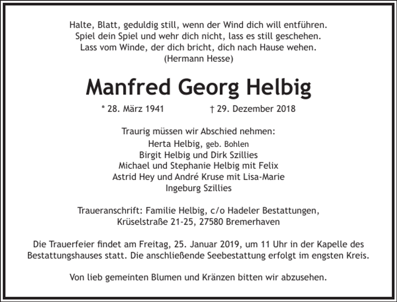 <p>Halte, Blatt, geduldig still, wenn der Wind dich will entführen.<br />Spiel dein Spiel und wehr dich nicht, lass es still geschehen.<br />Lass vom Winde, der dich bricht, dich nach Hause wehen.<br />(Hermann Hesse)</p><p>Manfred Georg Helbig<br />* 28. März 1941</p><p>† 29. Dezember 2018</p><p>Traurig müssen wir Abschied nehmen:<br />Herta Helbig, geb. Bohlen<br />Birgit Helbig und Dirk Szillies<br />Michael und Stephanie Helbig mit Felix<br />Astrid Hey und André Kruse mit Lisa-Marie<br />Ingeburg Szillies<br />Traueranschrift: Familie Helbig, c/o Hadeler Bestattungen,<br />Krüselstraße 21-25, 27580 Bremerhaven<br />Die Trauerfeier findet am Freitag, 25. Januar 2019, um 11 Uhr in der Kapelle des<br />Bestattungshauses statt. Die anschließende Seebestattung erfolgt im engsten Kreis.<br />Von lieb gemeinten Blumen und Kränzen bitten wir abzusehen.</p>