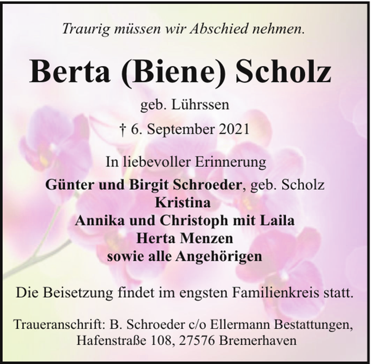 <p>Traurig müssen wir Abschied nehmen.</p><p>Berta (Biene) Scholz<br />geb. Lührssen<br />† 6. September 2021<br />In liebevoller Erinnerung<br />Günter und Birgit Schroeder, geb. Scholz<br />Kristina<br />Annika und Christoph mit Laila<br />Herta Menzen<br />sowie alle Angehörigen<br />Die Beisetzung findet im engsten Familienkreis statt.<br />Traueranschrift: B. Schroeder c/o Ellermann Bestattungen,<br />Hafenstraße 108, 27576 Bremerhaven</p>