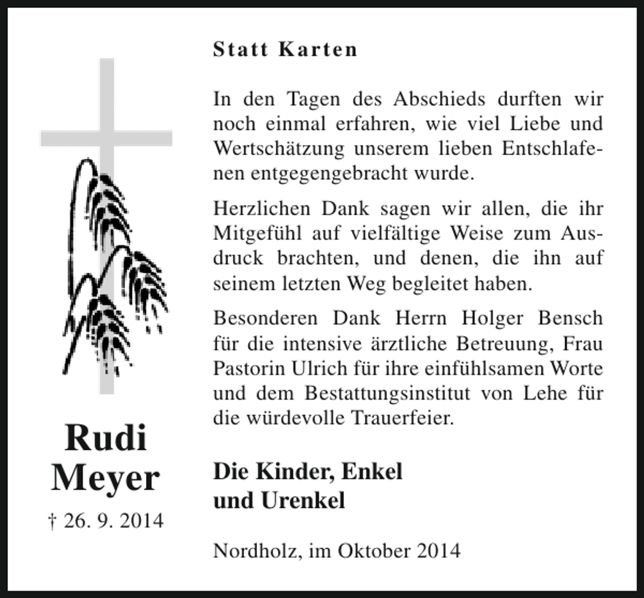 <p>St a t t K a r ten<br />In den Tagen des Abschieds durften wir<br />noch einmal erfahren, wie viel Liebe und<br />Wertschätzung unserem lieben Entschlafenen entgegengebracht wurde.<br />Herzlichen Dank sagen wir allen, die ihr<br />Mitgefühl auf vielfältige Weise zum Ausdruck brachten, und denen, die ihn auf<br />seinem letzten Weg begleitet haben.</p><p>Rudi<br />Meyer<br />† 26. 9. 2014</p><p>Besonderen Dank Herrn Holger Bensch<br />für die intensive ärztliche Betreuung, Frau<br />Pastorin Ulrich für ihre einfühlsamen Worte<br />und dem Bestattungsinstitut von Lehe für<br />die würdevolle Trauerfeier.</p><p>Die Kinder, Enkel<br />und Urenkel<br />Nordholz, im Oktober 2014</p>