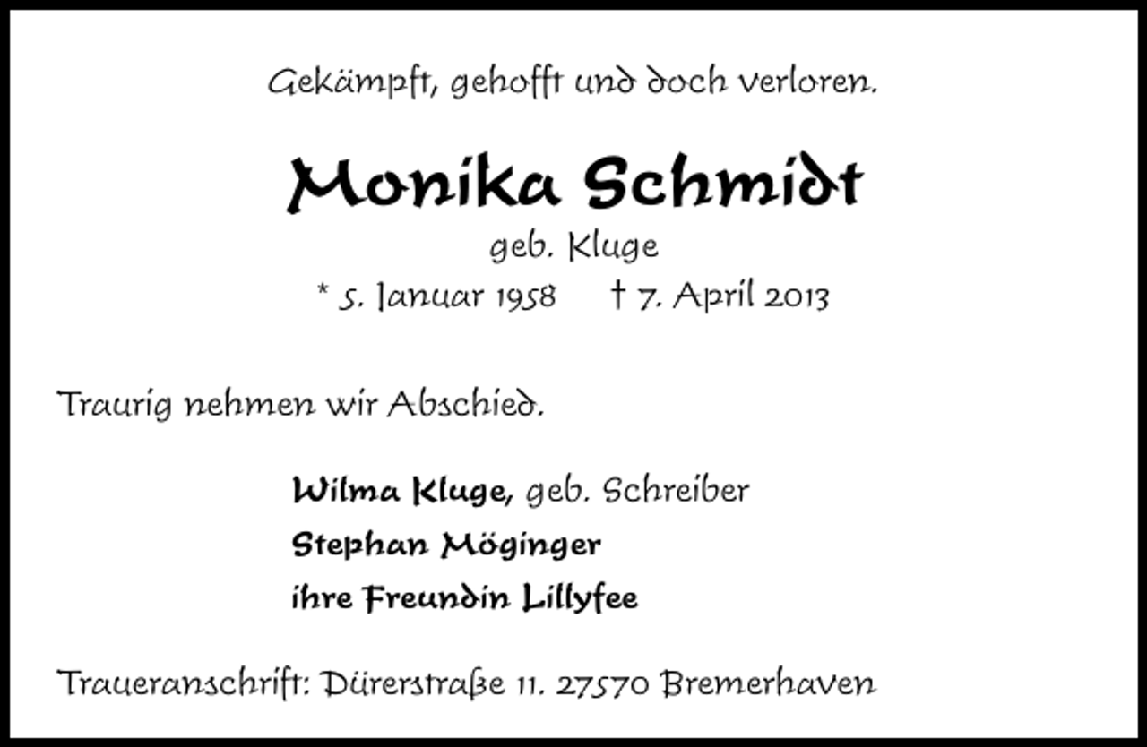 <p>Gekämpft, gehofft und doch verloren.</p><p>Monika Schmidt<br />geb. Kluge<br />* 5. Januar 1958<br />† 7. April 2013</p><p>Traurig nehmen wir Abschied.<br />Wilma Kluge, geb. Schreiber<br />Stephan Möginger<br />ihre Freundin Lillyfee<br />Traueranschrift: Dürerstraße 11. 27570 Bremerhaven</p>