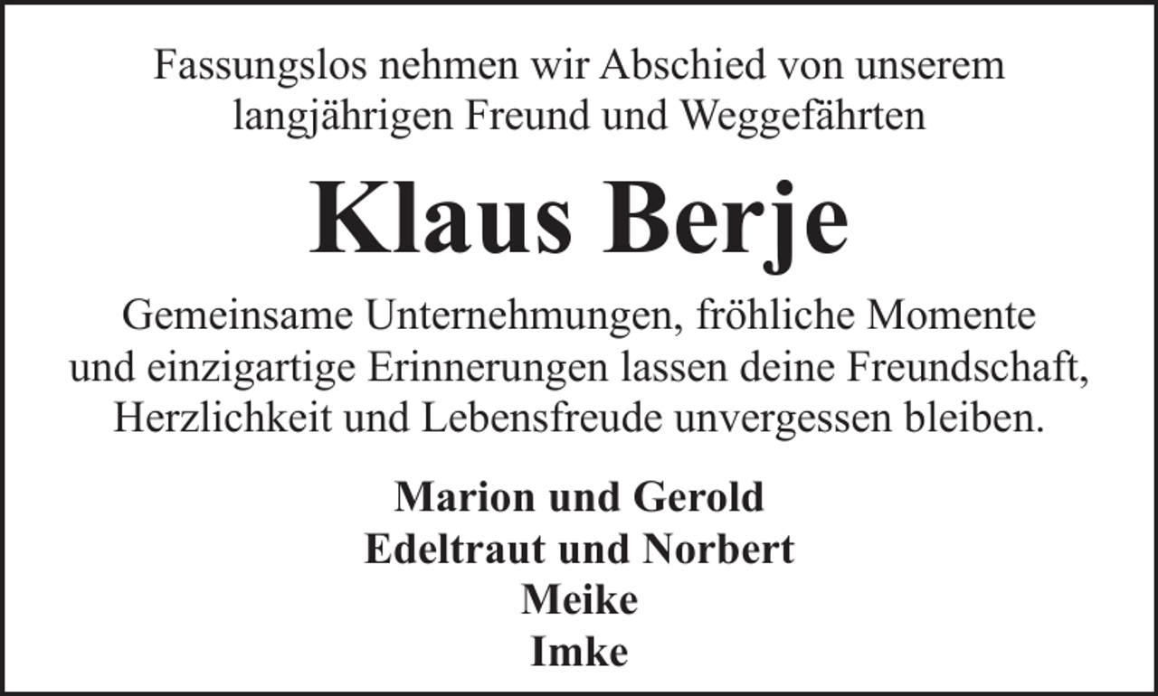 <p>Fassungslos nehmen wir Abschied von unserem<br />langjährigen Freund und Weggefährten</p><p>Klaus Berje</p><p>Gemeinsame Unternehmungen, fröhliche Momente<br />und einzigartige Erinnerungen lassen deine Freundschaft,<br />Herzlichkeit und Lebensfreude unvergessen bleiben.<br />Marion und Gerold<br />Edeltraut und Norbert<br />Meike<br />Imke</p>