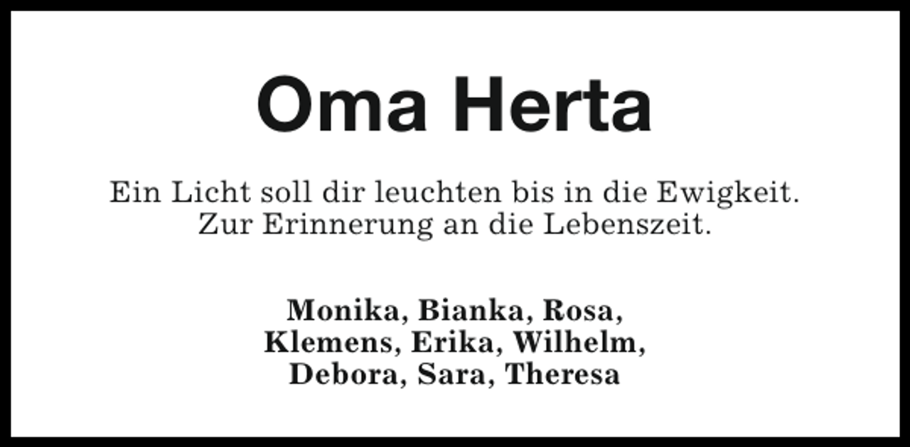 <p>Oma Herta<br />Ein Licht soll dir leuchten bis in die Ewigkeit.<br />Zur Erinnerung an die Lebenszeit.<br />Monika, Bianka, Rosa,<br />Klemens, Erika, Wilhelm,<br />Debora, Sara, Theresa</p>