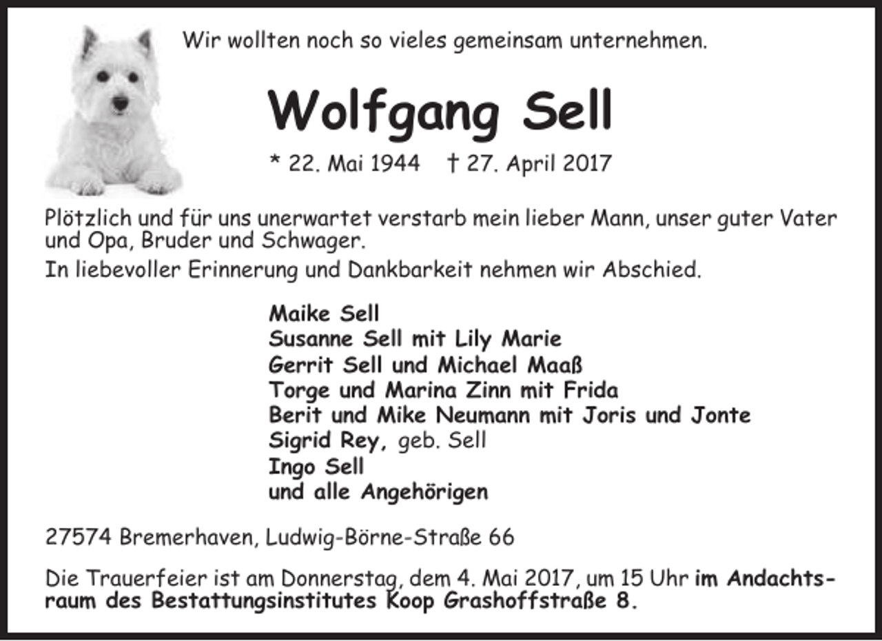 <p>Wir wollten noch so vieles gemeinsam unternehmen.</p><p>Wolfgang Sell<br />* 22. Mai 1944</p><p>† 27. April 2017</p><p>Plötzlich und für uns unerwartet verstarb mein lieber Mann, unser guter Vater<br />und Opa, Bruder und Schwager.<br />In liebevoller Erinnerung und Dankbarkeit nehmen wir Abschied.<br />Maike Sell<br />Susanne Sell mit Lily Marie<br />Gerrit Sell und Michael Maaß<br />Torge und Marina Zinn mit Frida<br />Berit und Mike Neumann mit Joris und Jonte<br />Sigrid Rey, geb. Sell<br />Ingo Sell<br />und alle Angehörigen<br />27574 Bremerhaven, Ludwig-Börne-Straße 66<br />Die Trauerfeier ist am Donnerstag, dem 4. Mai 2017, um 15 Uhr im Andachtsraum des Bestattungsinstitutes Koop Grashoffstraße 8.</p>