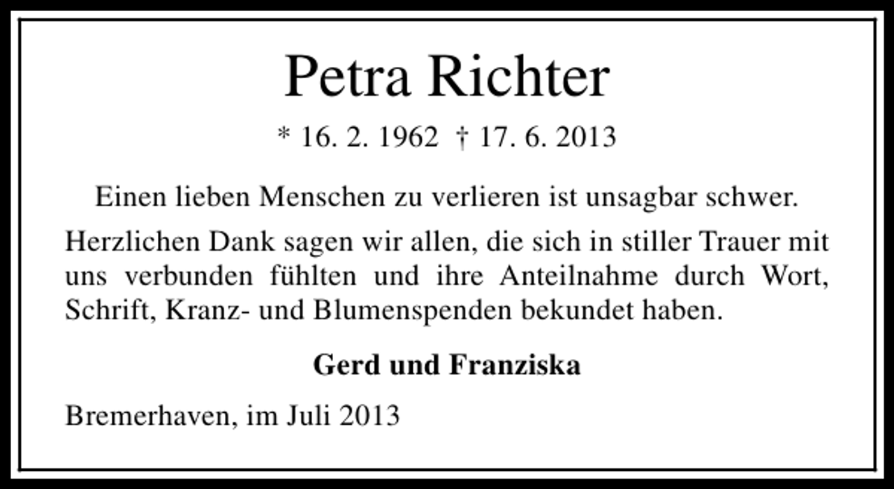 <p>Petra Richter</p><p>* 16. 2. 1962 † 17. 6. 2013<br />Einen lieben Menschen zu verlieren ist unsagbar schwer.<br />Herzlichen Dank sagen wir allen, die sich in stiller Trauer mit<br />uns verbunden fühlten und ihre Anteilnahme durch Wort,<br />Schrift, Kranz- und Blumenspenden bekundet haben.<br />Gerd und Franziska<br />Bremerhaven, im Juli 2013</p>