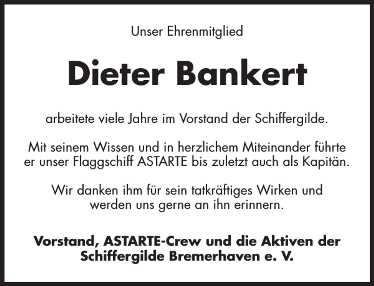 <p>Unser Ehrenmitglied</p><p>Dieter Bankert<br />arbeitete viele Jahre im Vorstand der Schiffergilde.<br />Mit seinem Wissen und in herzlichem Miteinander führte<br />er unser Flaggschiff ASTARTE bis zuletzt auch als Kapitän.<br />Wir danken ihm für sein tatkräftiges Wirken und<br />werden uns gerne an ihn erinnern.<br />Vorstand, ASTARTE-Crew und die Aktiven der<br />Schiffergilde Bremerhaven e. V.</p>