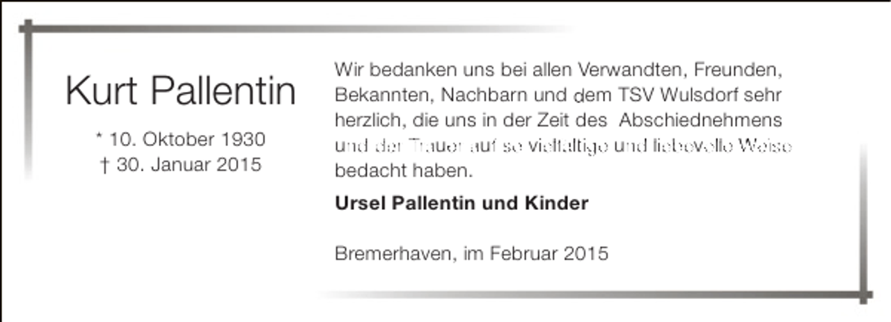 <p>Kurt Pallentin<br />* 10. Oktober 1930<br />† 30. Januar 2015</p><p>Wir bedanken uns bei allen Verwandten, Freunden,<br />Bekannten, Nachbarn und dem TSV Wulsdorf sehr<br />herzlich, die uns in der Zeit des Abschiednehmens<br />und der Trauer auf so viielfältige und liebevolle Weise<br />n<br />e<br />f<br />n<br />o<br />bedacht haben.<br />Ursel Pallentin und Kinder<br />Bremerhaven, im Februar 2015</p>
