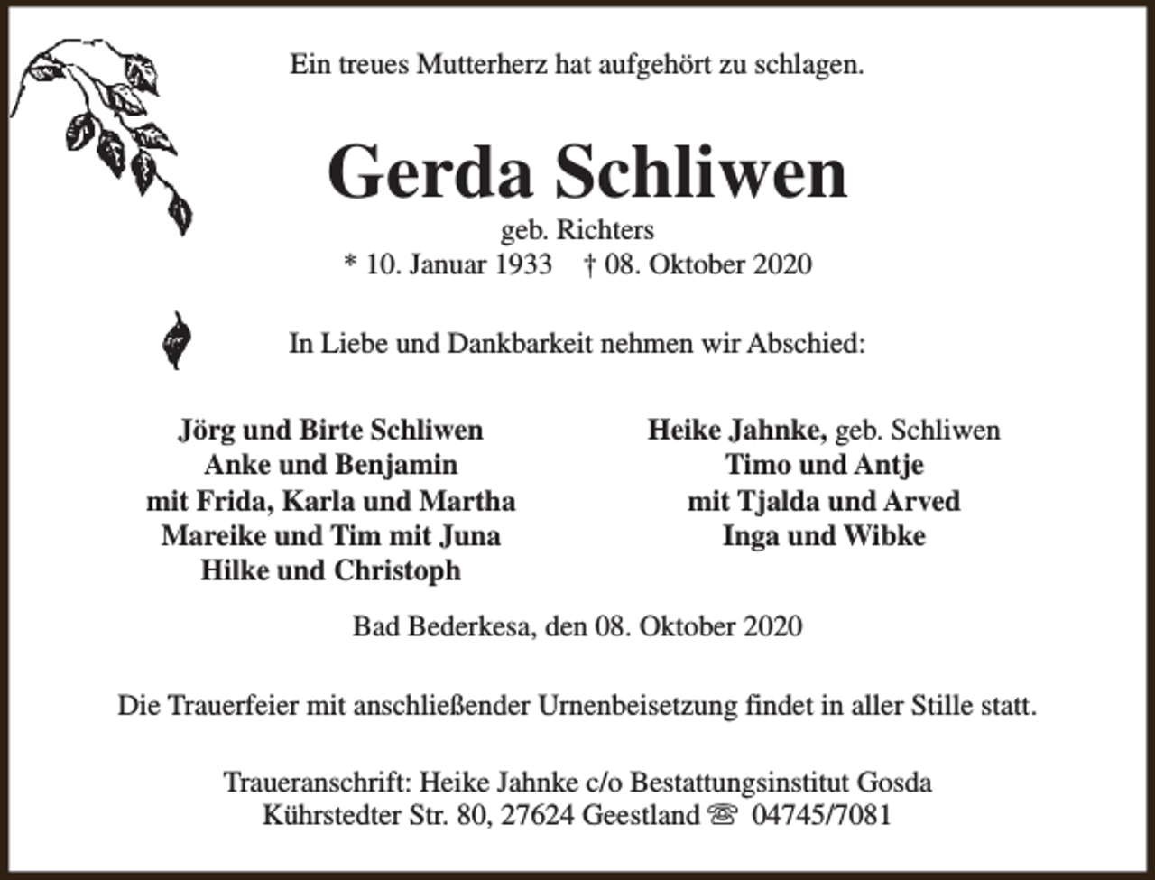 <p>Ein treues Mutterherz hat aufgehört zu schlagen.</p><p>Gerda Schliwen<br />geb. Richters<br />* 10. Januar 1933 † 08. Oktober 2020</p><p>In Liebe und Dankbarkeit nehmen wir Abschied:<br />Jörg und Birte Schliwen<br />Anke und Benjamin<br />mit Frida, Karla und Martha<br />Mareike und Tim mit Juna<br />Hilke und Christoph</p><p>Heike Jahnke, geb. Schliwen<br />Timo und Antje<br />mit Tjalda und Arved<br />Inga und Wibke</p><p>Bad Bederkesa, den 08. Oktober 2020<br />Die Trauerfeier mit anschließender Urnenbeisetzung findet in aller Stille statt.<br />Traueranschrift: Heike Jahnke c/o Bestattungsinstitut Gosda<br />Kührstedter Str. 80, 27624 Geestland s 04745/7081</p>