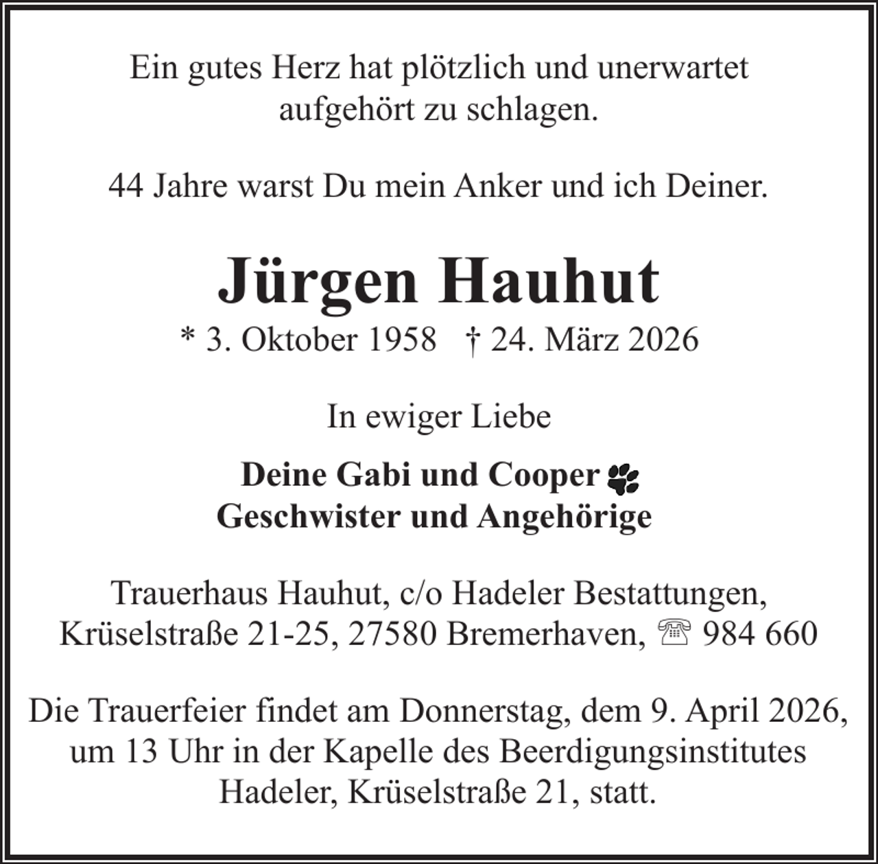 <p>Ein gutes Herz hat plötzlich und unerwartet<br />aufgehört zu schlagen.<br />44 Jahre warst Du mein Anker und ich Deiner.</p><p>Jürgen Hauhut</p><p>* 3. Oktober 1958 † 24. März 2026<br />In ewiger Liebe<br />Deine Gabi und Cooper<br />Geschwister und Angehörige<br />Trauerhaus Hauhut, c/o Hadeler Bestattungen,<br />Krüselstraße 21-25, 27580 Bremerhaven, ' 984 660<br />Die Trauerfeier findet am Donnerstag, dem 9. April 2026,<br />um 13 Uhr in der Kapelle des Beerdigungsinstitutes<br />Hadeler, Krüselstraße 21, statt.</p>