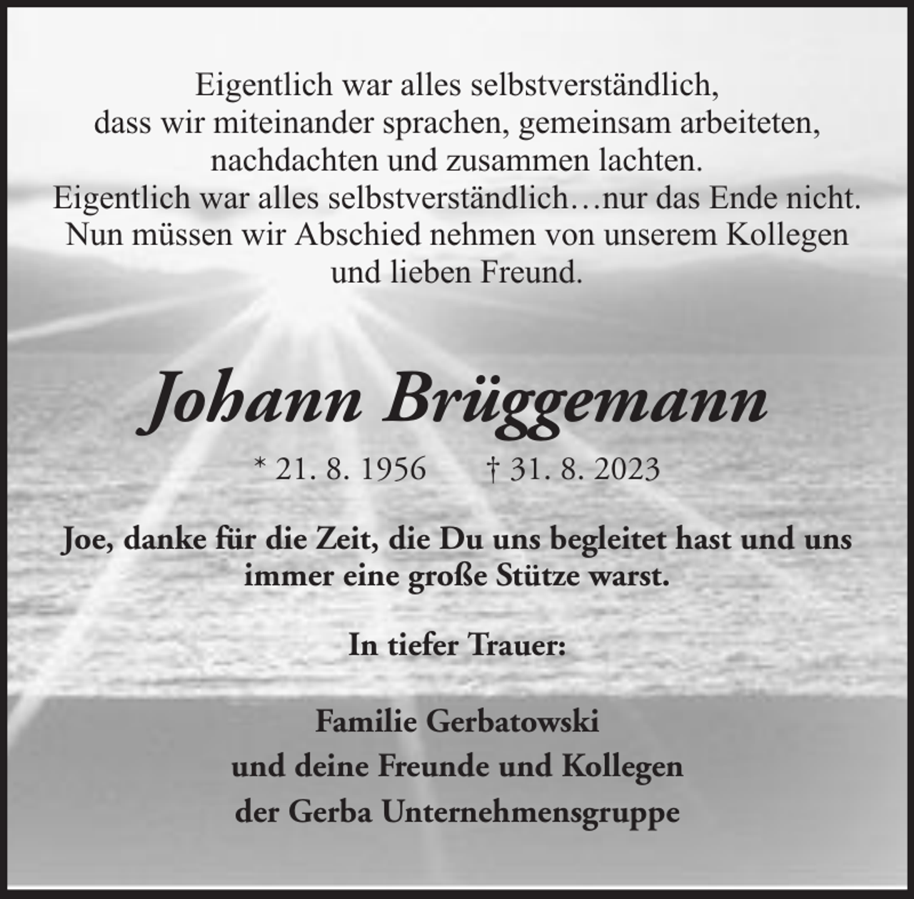 <p>Eigentlich war alles selbstverständlich,<br />dass wir miteinander sprachen, gemeinsam arbeiteten,<br />nachdachten und zusammen lachten.<br />Eigentlich war alles selbstverständlich…nur das Ende nicht.<br />Nun müssen wir Abschied nehmen von unserem Kollegen<br />und lieben Freund.</p><p>Johann Brüggemann<br />* 21. 8. 1956</p><p>† 31. 8. 2023</p><p>Joe, danke für die Zeit, die Du uns begleitet hast und uns<br />immer eine große Stütze warst.<br />In tiefer Trauer:<br />Familie Gerbatowski<br />und deine Freunde und Kollegen<br />der Gerba Unternehmensgruppe</p>