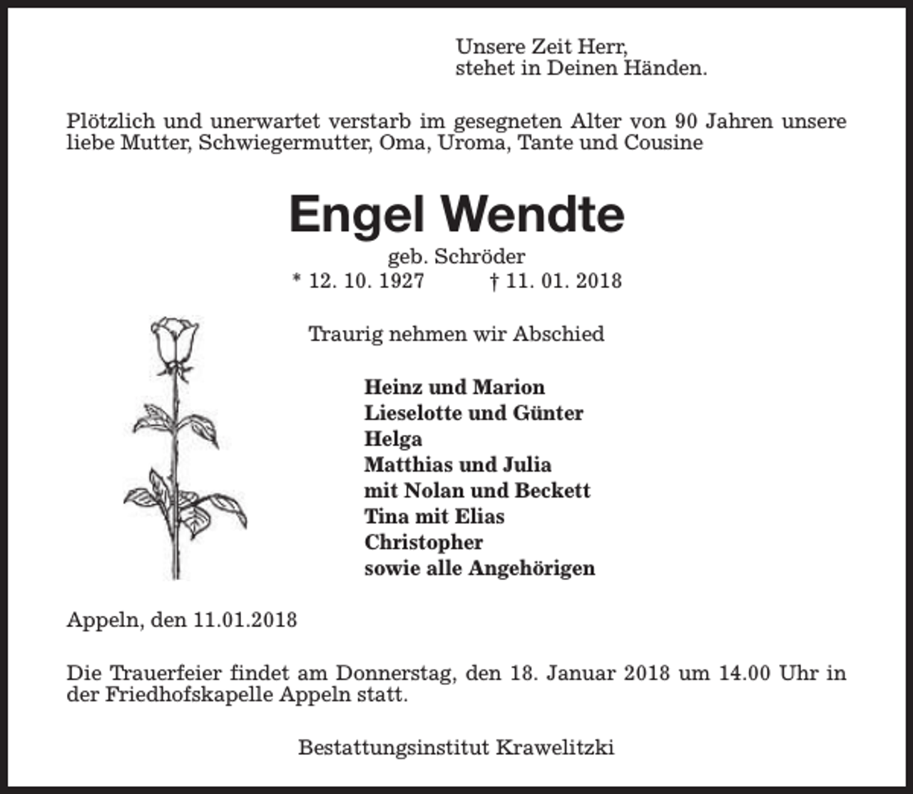 <p>Unsere Zeit Herr,<br />stehet in Deinen Händen.<br />Plötzlich und unerwartet verstarb im gesegneten Alter von 90 Jahren unsere<br />liebe Mutter, Schwiegermutter, Oma, Uroma, Tante und Cousine</p><p>Engel Wendte<br />geb. Schröder<br />* 12. 10. 1927<br />† 11. 01. 2018<br />Traurig nehmen wir Abschied<br />Heinz und Marion<br />Lieselotte und Günter<br />Helga<br />Matthias und Julia<br />mit Nolan und Beckett<br />Tina mit Elias<br />Christopher<br />sowie alle Angehörigen<br />Appeln, den 11.01.2018<br />Die Trauerfeier findet am Donnerstag, den 18. Januar 2018 um 14.00 Uhr in<br />der Friedhofskapelle Appeln statt.<br />Bestattungsinstitut Krawelitzki</p>