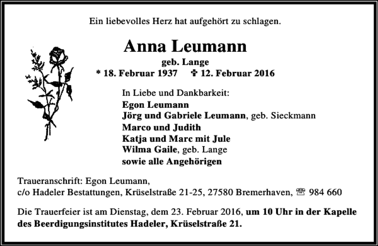 <p>Ein liebevolles Herz hat aufgehört zu schlagen.</p><p>Anna Leumann</p><p>geb. Lange<br />* 18. Februar 1937 ; 12. Februar 2016<br />In Liebe und Dankbarkeit:<br />Egon Leumann<br />Jörg und Gabriele Leumann, geb. Sieckmann<br />Marco und Judith<br />Katja und Marc mit Jule<br />Wilma Gaile, geb. Lange<br />sowie alle Angehörigen<br />Traueranschrift: Egon Leumann,<br />c/o Hadeler Bestattungen, Krüselstraße 21-25, 27580 Bremerhaven, ℡ 984 660<br />Die Trauerfeier ist am Dienstag, dem 23. Februar 2016, um 10 Uhr in der Kapelle<br />des Beerdigungsinstitutes Hadeler, Krüselstraße 21.</p>