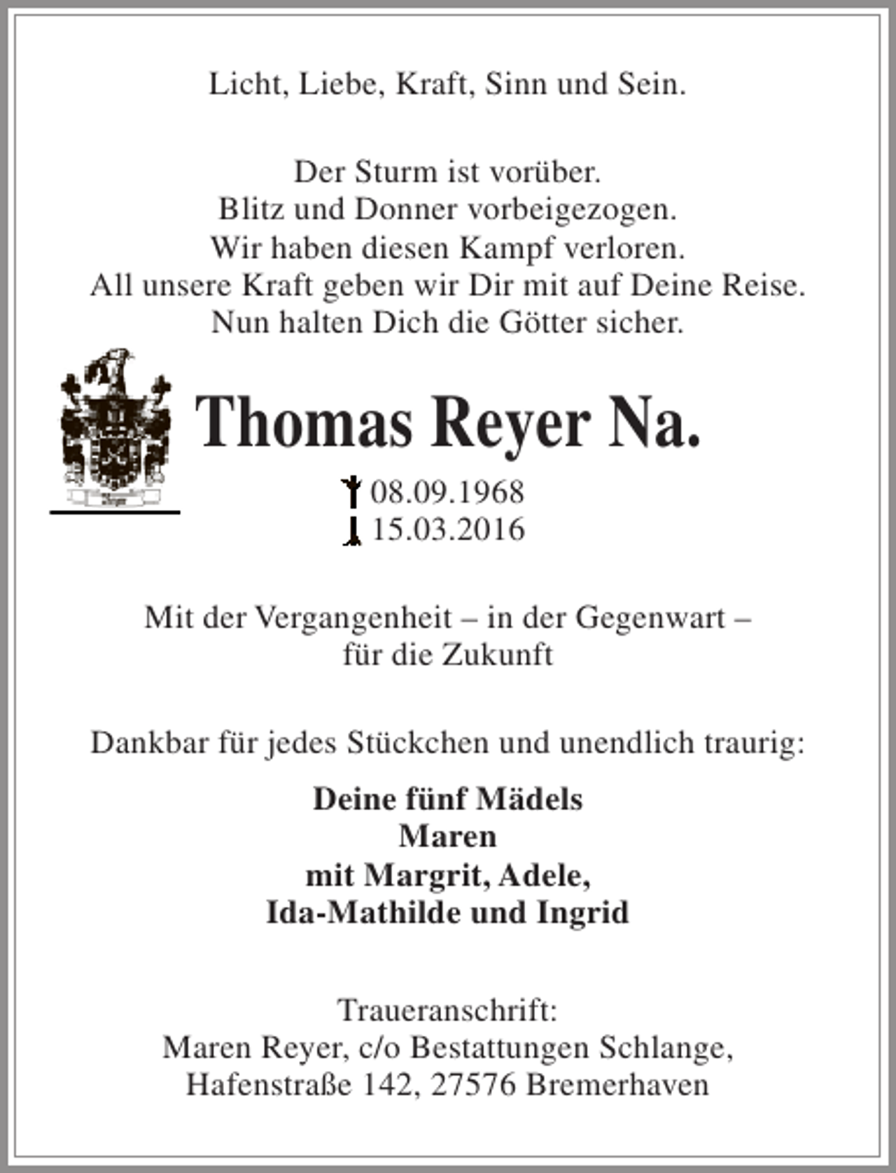 <p>Licht, Liebe, Kraft, Sinn und Sein.<br />Der Sturm ist vorüber.<br />Blitz und Donner vorbeigezogen.<br />Wir haben diesen Kampf verloren.<br />All unsere Kraft geben wir Dir mit auf Deine Reise.<br />Nun halten Dich die Götter sicher.</p><p>Thomas Reyer Na.<br />08.09.1968<br />15.03.2016</p><p>Mit der Vergangenheit – in der Gegenwart –<br />für die Zukunft<br />Dankbar für jedes Stückchen und unendlich traurig:<br />Deine fünf Mädels<br />Maren<br />mit Margrit, Adele,<br />Ida-Mathilde und Ingrid<br />Traueranschrift:<br />Maren Reyer, c/o Bestattungen Schlange,<br />Hafenstraße 142, 27576 Bremerhaven</p>