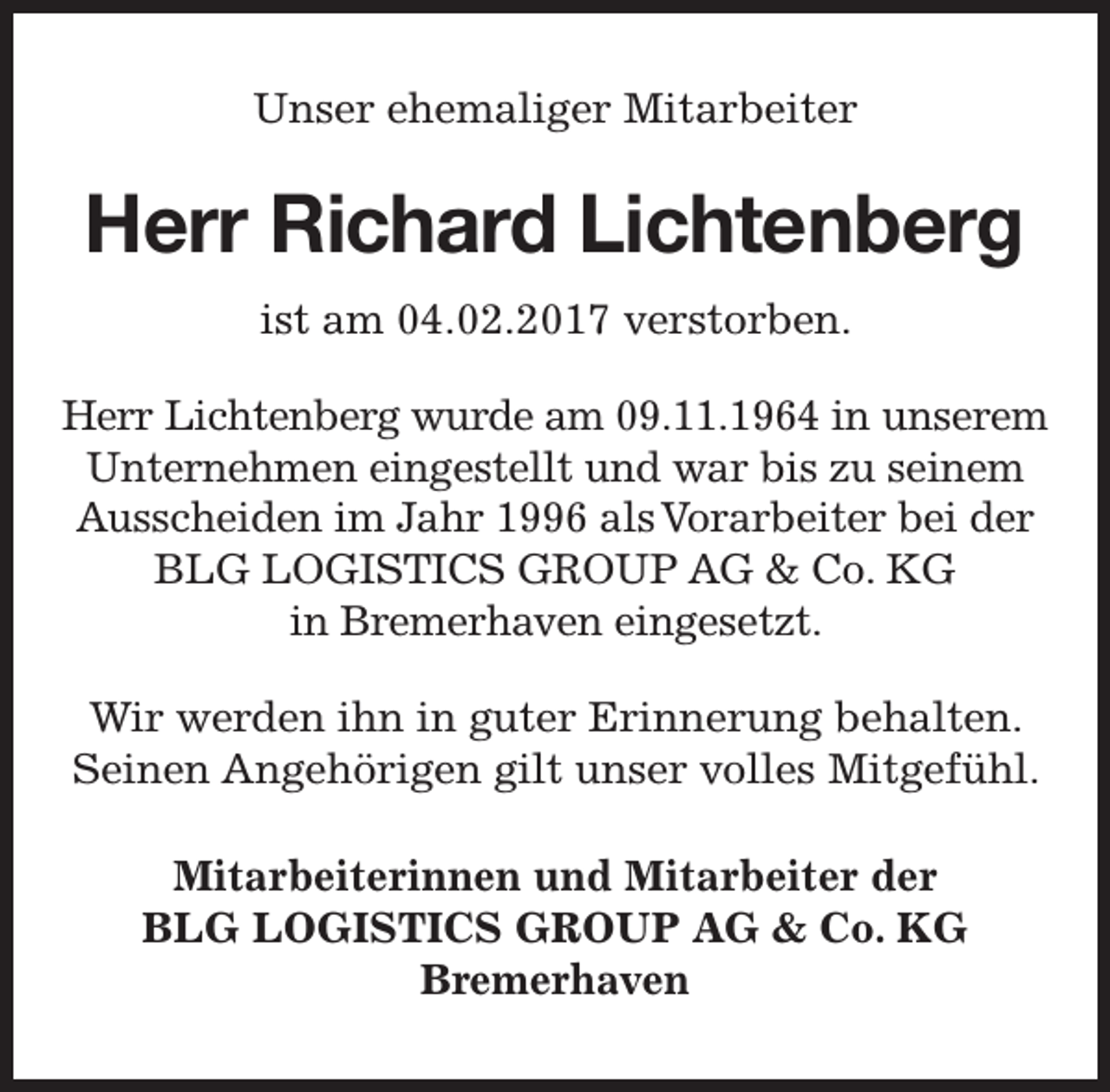 <p>Unser ehemaliger Mitarbeiter</p><p>Herr Richard Lichtenberg<br />ist am 04.02.2017 verstorben.<br />Herr Lichtenberg wurde am 09.11.1964 in unserem<br />Unternehmen eingestellt und war bis zu seinem<br />Ausscheiden im Jahr 1996 als Vorarbeiter bei der<br />BLG LOGISTICS GROUP AG &amp; Co. KG<br />in Bremerhaven eingesetzt.<br />Wir werden ihn in guter Erinnerung behalten.<br />Seinen Angehörigen gilt unser volles Mitgefühl.<br />Mitarbeiterinnen und Mitarbeiter der<br />BLG LOGISTICS GROUP AG &amp; Co. KG<br />Bremerhaven</p>