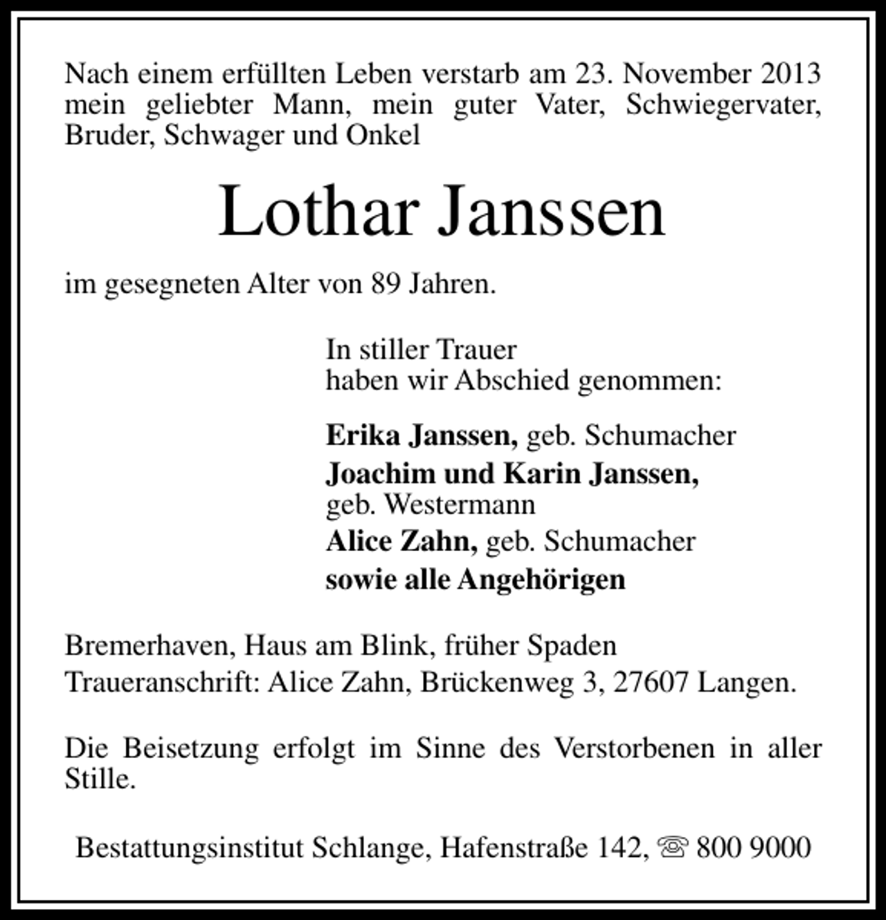 <p>Nach einem erfüllten Leben verstarb am 23. November 2013<br />mein geliebter Mann, mein guter Vater, Schwiegervater,<br />Bruder, Schwager und Onkel</p><p>Lothar Janssen<br />im gesegneten Alter von 89 Jahren.<br />In stiller Trauer<br />haben wir Abschied genommen:<br />Erika Janssen, geb. Schumacher<br />Joachim und Karin Janssen,<br />geb. Westermann<br />Alice Zahn, geb. Schumacher<br />sowie alle Angehörigen<br />Bremerhaven, Haus am Blink, früher Spaden<br />Traueranschrift: Alice Zahn, Brückenweg 3, 27607 Langen.<br />Die Beisetzung erfolgt im Sinne des Verstorbenen in aller<br />Stille.<br />Bestattungsinstitut Schlange, Hafenstraße 142, s 800 9000</p>