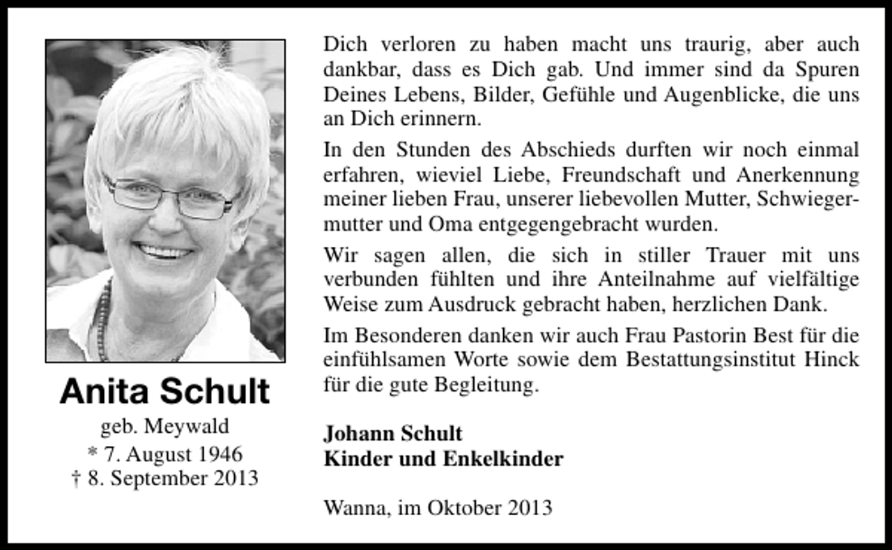 <p>Anita Schult<br />geb. Meywald<br />* 7. August 1946<br />† 8. September 2013</p><p>Dich verloren zu haben macht uns traurig, aber auch<br />dankbar, dass es Dich gab. Und immer sind da Spuren<br />Deines Lebens, Bilder, Gefühle und Augenblicke, die uns<br />an Dich erinnern.<br />In den Stunden des Abschieds durften wir noch einmal<br />erfahren, wieviel Liebe, Freundschaft und Anerkennung<br />meiner lieben Frau, unserer liebevollen Mutter, Schwiegermutter und Oma entgegengebracht wurden.<br />Wir sagen allen, die sich in stiller Trauer mit uns<br />verbunden fühlten und ihre Anteilnahme auf vielfältige<br />Weise zum Ausdruck gebracht haben, herzlichen Dank.<br />Im Besonderen danken wir auch Frau Pastorin Best für die<br />einfühlsamen Worte sowie dem Bestattungsinstitut Hinck<br />für die gute Begleitung.<br />Johann Schult<br />Kinder und Enkelkinder<br />Wanna, im Oktober 2013</p>