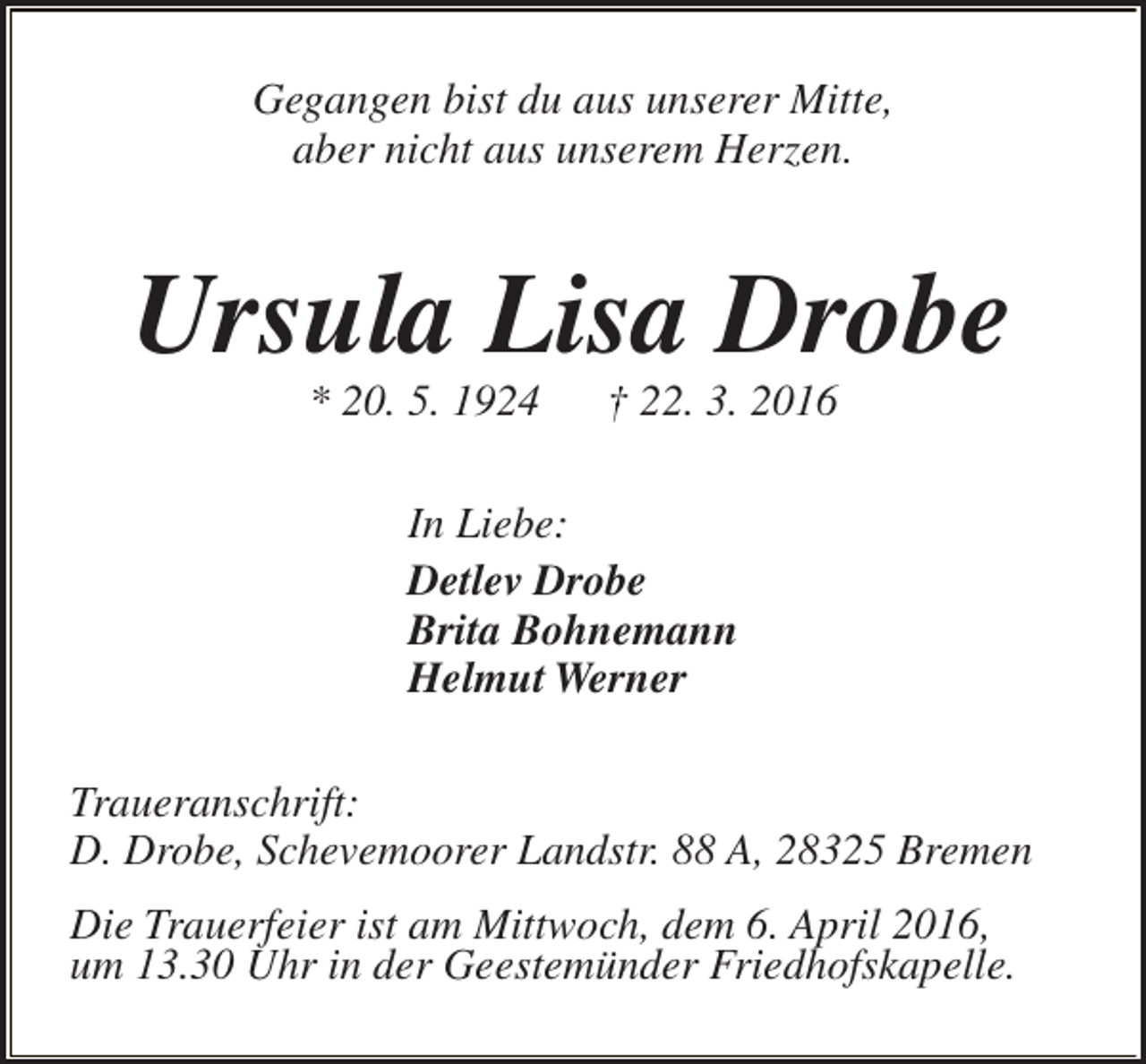 <p>Gegangen bist du aus unserer Mitte,<br />aber nicht aus unserem Herzen.</p><p>Ursula Lisa Drobe<br />* 20. 5. 1924</p><p>† 22. 3. 2016</p><p>In Liebe:<br />Detlev Drobe<br />Brita Bohnemann<br />Helmut Werner<br />Traueranschrift:<br />D. Drobe, Schevemoorer Landstr. 88 A, 28325 Bremen<br />Die Trauerfeier ist am Mittwoch, dem 6. April 2016,<br />um 13.30 Uhr in der Geestemünder Friedhofskapelle.</p>