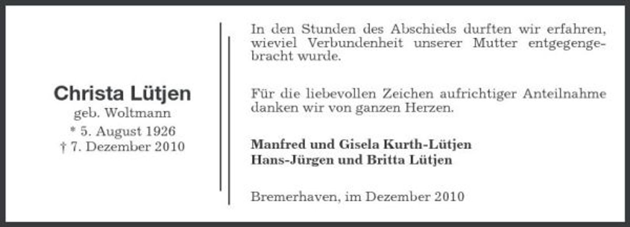 <p>In den Stunden des Abschieds durften wir erfahren, wieviel Verbundenheit unserer Mutter entgegengebracht wurde.</p><p>Christa Lütjen<br />geb. Woltmann * 5. August 1926 † 7. Dezember 2010</p><p>Für die liebevollen Zeichen aufrichtiger Anteilnahme danken wir von ganzen Herzen. Manfred und Gisela Kurth-Lütjen Hans-Jürgen und Britta Lütjen Bremerhaven, im Dezember 2010</p>